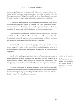 processus organique comme un déroulement de phénomènes, ayant une certaine vites-
se, une certaine profondeur, une certaine structure temporelle, en fonction du jeu des
forces qui représentent l'édifice fonctionnel de la vie psychique. Quand le processus
hypnique s'installe, il entraîne une dissolution des fonctions neuro-psychiques.
La structure de la vie psychique correspondant à cette dissolution, à cette régres-
sion, est faite de symptômes négatifs (le sommeil), c'est-à-dire de l'ensemble des phé-
nomènes déficitaires observables, et de troubles positifs (la pensée du rêve),
c'est-à-dire de l'ensemble des phénomènes vécus par la conscience amoindrie.
Les troubles négatifs sont sous la dépendance directe du processus et font corps
avec lui. Les troubles positifs répondent à l'activité restante. C'est dire que dans l'éla-
boration de la structure de la pensée du sommeil, les instances psychiques subsistent,
introduisant une organisation significative, propre à leur activité.
Envisagée de la sorte, la dissolution hypnique suppose que le rêve est vécu
comme une pensée à la fois confuse et symbolique. Les études capitales de FREUD et
des psychanalystes prennent leur place naturelle et entrent donc nécessairement dans
l'hypothèse.
Mais de même que l'organo-dynamisme s'oppose à l'organo-mécanicisme par sa
théorie de l'activité psychique subsistante et de la structure régressive et globale de la
pensée du rêve, il s'oppose à la psychogénèse par sa théorie de la dissolution des fonc-
tions psychiques, sous l'influence primordiale d'un processus organique : le sommeil.
C'est lui, le sommeil, qui par la courbe même de la vitesse et de la profondeur de
la dissolution qu'il entraîne, constitue le phénomène biologique déterminant et typique
de cette variation physiologique. C'est lui qui nous fait chavirer dans la pensée du rêve,
dont le « songe » n'est qu'un fragment remémoré.
RÊVE ET PSYCHOPATHOLOGIE
…C'est lui, le sommeil,
qui par la courbe même
de la vitesse et de la pro-
fondeur de la dissolution
qu'il entraîne, constitue le
phénomène biologique
déterminant…
217
 