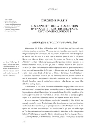 DEUXIÈME PARTIE
LES RAPPORTS DE LA DISSOLUTION
HYPNIQUE ET DES DISSOLUTIONS
PSYCHOPATHOLOGIQUES
I. – HISTORIQUE ET POSITION DU PROBLÈME
Combien de fois déjà un tel historique a-t-il été établi dans les livres, articles et
mémoires touchant ce problème ? Nous ne saurions cependant nous soustraire à cette
obligation de rappeler combien est, à la fois, rebelle et séduisante, l'idée d'une profon-
de liaison entre la folie et le rêve. On ne manque guère de citer à ce propos
HIPPOCRATE, GALIEN, CELSE, AVICENNE, ALEXANDRE DE TRALLES, ni la phrase
d'ARISTOTE : « Il est évident que la cause, qui fait que dans certaines maladies on se
trompe, même tout éveillé, est celle qui, dans le sommeil, produit en nous le rêve ».
MOREAU (de Tours), cherchant parmi les philosophes une autorité qui consacrât sa doc-
trine, rappelait la proposition de SPINOZA : « L'erreur n'est que le songe d'un homme
éveillé : à un certain degré, elle devient le délire... » La fameuse formule de KANT :
« Le fou est un dormeur éveillé », par son admirable concision, résume l'opinion de
tant de penseurs qui, à travers tous les âges et les continents, ont eu l'intuition de cette
identité. Rappelons encore le mot de SCHOPENHAUER : « Le rêve est une courte folie,
et la folie un long rêve ».
Naturellement le XIXe siècle, avec le développement d'une psychiatrie toute fraîche
et à ses premiers étonnements, devant la masse imposante et mystérieuse des faits que
le magnétisme animal, l'hypnotisme, le somnambulisme, l'hystérie, les délires et les
névroses proposaient à son observation, et jetaient pêle-mêle à la face de ses philo-
sophes et de ses savants, devait être le siècle des rapports du rêve et de la folie.
CABANIS, dans son Dixième Mémoire, attribue à CULLEN (1819) l'idée d'établir une
analogie « entre les points d'excitation partielle des points du cerveau », qui troublent
ses fonctions dans le sommeil, et ce qui se passe dans le délire. C'est cette notion de l'in-
égalité des fonctions endormies que CABANIS développe et qui, pour lui, rend compte
de l'incohérence des sensations, des sentiments et des idées dans le rêve, comme dans
la folie. C'est l'origine de toutes les théories mécanicistes et du rêve et des psychoses.
Assez rapidement, le problème s'est circonscrit, et c'est l'analogie du rêve et des
ÉTUDE N°8
…« II est évident que la
cause, qui fait que dans
certaines maladies on se
trompe, même tout éveillé,
est celle qui, dans le som-
meil, produit en nous le
rêve »… (ARISTOTE).
218
1. Folie et valeurs.
2. Rythme de la médecine.
3. Mécanicisme et psychiatrie.
4. La notion de « maladie mentale ».
5. La doctrine de De Clérambault.
6. Freud et la psychanalyse.
7. Conception Organo-dynamiste.
8. Rêve et psychopathologie.
 