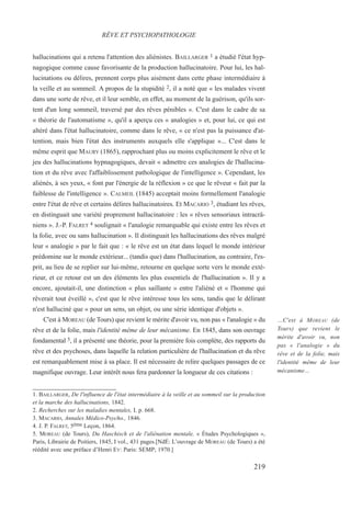 hallucinations qui a retenu l'attention des aliénistes. BAILLARGER 1 a étudié l'état hyp-
nagogique comme cause favorisante de la production hallucinatoire. Pour lui, les hal-
lucinations ou délires, prennent corps plus aisément dans cette phase intermédiaire à
la veille et au sommeil. A propos de la stupidité 2, il a noté que « les malades vivent
dans une sorte de rêve, et il leur semble, en effet, au moment de la guérison, qu'ils sor-
tent d'un long sommeil, traversé par des rêves pénibles ». C'est dans le cadre de sa
« théorie de l'automatisme », qu'il a aperçu ces « analogies » et, pour lui, ce qui est
altéré dans l'état hallucinatoire, comme dans le rêve, « ce n'est pas la puissance d'at-
tention, mais bien l'état des instruments auxquels elle s'applique »... C'est dans le
même esprit que MAURY (1865), rapprochant plus ou moins explicitement le rêve et le
jeu des hallucinations hypnagogiques, devait « admettre ces analogies de l'hallucina-
tion et du rêve avec l'affaiblissement pathologique de l'intelligence ». Cependant, les
aliénés, à ses yeux, « font par l'énergie de la réflexion » ce que le rêveur « fait par la
faiblesse de l'intelligence ». CALMEIL (1845) acceptait moins formellement l'analogie
entre l'état de rêve et certains délires hallucinatoires. Et MACARIO 3, étudiant les rêves,
en distinguait une variété proprement hallucinatoire : les « rêves sensoriaux intracrâ-
niens ». J.-P. FALRET 4 soulignait « l'analogie remarquable qui existe entre les rêves et
la folie, avec ou sans hallucination ». Il distinguait les hallucinations des rêves malgré
leur « analogie » par le fait que : « le rêve est un état dans lequel le monde intérieur
prédomine sur le monde extérieur... (tandis que) dans l'hallucination, au contraire, l'es-
prit, au lieu de se replier sur lui-même, retourne en quelque sorte vers le monde exté-
rieur, et ce retour est un des éléments les plus essentiels de l'hallucination ». Il y a
encore, ajoutait-il, une distinction « plus saillante » entre l'aliéné et « l'homme qui
rêverait tout éveillé », c'est que le rêve intéresse tous les sens, tandis que le délirant
n'est halluciné que « pour un sens, un objet, ou une série identique d'objets ».
C'est à MOREAU (de Tours) que revient le mérite d'avoir vu, non pas « l'analogie » du
rêve et de la folie, mais l'identité même de leur mécanisme. En 1845, dans son ouvrage
fondamental 5, il a présenté une théorie, pour la première fois complète, des rapports du
rêve et des psychoses, dans laquelle la relation particulière de l'hallucination et du rêve
est remarquablement mise à sa place. Il est nécessaire de relire quelques passages de ce
magnifique ouvrage. Leur intérêt nous fera pardonner la longueur de ces citations :
1. BAILLARGER, De l'influence de l'état intermédiaire à la veille et au sommeil sur la production
et la marche des hallucinations, 1842.
2. Recherches sur les maladies mentales, I, p. 668.
3. MACARIO, Annales Médico-Psycho., 1846.
4. J. P. FALRET, 5ème Leçon, 1864.
5. MOREAU (de Tours), Du Haschisch et de l'aliénation mentale, « Études Psychologiques »,
Paris, Librairie de Poitiers, 1845, I vol., 431 pages.[NdÉ: L’ouvrage de MOREAU (de Tours) a été
réédité avec une préface d’Henri EY: Paris: SEMP; 1970.]
RÊVE ET PSYCHOPATHOLOGIE
…C'est à MOREAU (de
Tours) que revient le
mérite d'avoir vu, non
pas « l'analogie » du
rêve et de la folie, mais
l'identité même de leur
mécanisme…
219
 