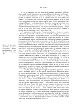 « ... Au fur et à mesure que, sous l'influence du hachisch, se développe le fait psy-
chique que je viens de signaler, une profonde modification s'opère dans tout l'être pen-
sant. Il survient insensiblement, à votre insu et en dépit de tous vos efforts pour n'être
pas pris au dépourvu, il survient, dis-je, un véritable état de rêve, mais de rêve sans
sommeil ! car le sommeil et la veille sont, alors, tellement confondus, qu'on me passe
le mot, amalgamés ensemble, que la conscience la mieux éveillée, la plus clairvoyan-
te, ne peut faire entre ces deux états aucune distinction non plus qu'entre les diverses
opérations de l'esprit qui tiennent exclusivement à l'une ou à l'autre. De ce fait, dont
l'importance n'échappe à personne, et dont les preuves se trouvent consignées à chaque
page de ce livre, nous avons déduit la nature réelle de la folie dont il embrasse et
explique tous les phénomènes, sans exception. (p. 37.)
... Il semble donc que deux modes d'existence morale, deux vies ont été départies
à l'homme. La première de ces deux existences résulte de nos rapports avec le monde
extérieur, avec ce grand tout qu'on nomme l'univers ; elle nous est commune avec les
êtres qui nous ressemblent. La seconde n'est que le reflet de la première, ne s'alimen-
te, en quelque sorte, que des matériaux que celle-ci lui fournit, mais en est cependant
parfaitement distincte. Le sommeil est comme une barrière élevée entre elles deux, le
point physiologique où finit la vie extérieure, et où la vie intérieure commence. Tant
que les choses sont dans cet état, il y a santé morale parfaite, c'est-à-dire régularité des
fonctions intellectuelles dans l'étendue des limites qui ont été tracées pour chacun de
nous. Mais il arrive que, sous l'influence de causes variées, physiques et morales, ces
deux vies tendent à se confondre, les phénomènes propres à l'une et à l'autre, à se rap-
procher, à s'unir dans l'acte simple et indivisible de la conscience intime ou du moi.
Une fusion imparfaite s'opère, et l'individu, sans avoir totalement quitté la vie réelle,
appartient, sous plusieurs rapports, par divers points intellectuels, par de fausses sen-
sations, des croyances erronées, etc., au monde idéal. Cet individu, c'est l'aliéné, le
monomaniaque surtout, qui présente un si étrange amalgame de folie et de raison, et
qui, comme on l'a répété si souvent, rêve tout éveillé, sans attacher autrement d'im-
portance à cette phrase qui, à nos yeux, cependant traduit avec une justesse absolue le
fait psychologique même de l'aliénation mentale. Suivant BICHAT, les rêves ne sont
qu'un sommeil partiel, « une portion de la vie animale échappée à l'engourdissement
où l'autre portion est plongée » (p. 41, 42 et 43).
... A nos yeux, quelque simple qu'on la suppose, de quelques apparences de raison
qu'elle s'enveloppe, l'idée fixe ne peut être que le résultat d'une modification profon-
de, radicale, de l'intelligence, d'un bouleversement général de nos facultés. Elle est
l'indice d'une transformation totale de l'être pensant, du moins dans les limites d'une
certaine série d'idées. On l'a quelquefois, surtout dans ces derniers temps, confondue
avec l'erreur. C'est une faute contre toutes les notions psychologiques. Un fou ne se
trompe pas. Il agit intellectuellement dans une sphère essentiellement différente de la
nôtre, de celle « in qua movemur et sumus ». Comme aliéné, il a une conviction contre
laquelle ni la raison d'autrui ni la sienne propre ne sauraient prévaloir ; non plus que
nul raisonnement, nulle pensée de l'état de veille, ne sauraient redresser les raisonne-
ments et les pensées de l'état de rêve. La même différence existe entre l'homme aliéné
et l'homme raisonnable (j'entends toujours parler du même individu), qu'entre l'hom-
me qui rêve et l'homme qui est éveillé. Les idées fixes ne sont, pour ainsi dire, que des
parties détachées, de véritables phénomènes épisodiques d'un état de rêve qui, dans les
limites de ces idées, se continue pendant la veille. De tout temps, le langage vulgaire
a consacré cette vérité, en appliquant particulièrement aux aliénés, dominés par des
idées fixes, la dénomination de rêveur ! (p. 122-123.)
ÉTUDE N°8
MOREAU (de Tours), Du
Haschisch et de l'aliéna-
tion mentale, « Études
Psychologiques », Paris,
Librairie de Poitiers,
1845.
220
 