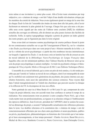texte même et une invitation à y entrer plus avant. Afin d’éviter toute orientation par trop
subjective, ces « citations de marge » ont fait l’objet d’une double réévaluation critique par
les membres du comité de rédaction. Nous avons également ajouté en marge de la zone titre
de chaque Étude la liste de l’ensemble des études du tome dont elle fait partie, afin d’avoir
facilement en mémoire le plan général de l’ouvrage. Chaque fois que cela nous a été pos-
sible nous avons signalé par des notes de l’éditeur entre crochets [NdÉ] les rééditions
actuelles des ouvrages en référence, afin de donner aux plus jeunes lecteurs des facilités de
recherche. Enfin, la reprise typographique intégrale a permis de générer un index général
des noms propres, qui ne figuraient pas dans le texte original.
Nous avons doté cet immense somme psychiatrique de courtes préfaces faisant le point
de nos connaissances actuelles sur ce que fût l’enseignement d’Henri Ey, sur la « situation
» des Études psychiatriques dans son vaste projet d’une « Histoire naturelle de la folie », et
sur la « refonte du savoir psychiatrique » à partir des très nombreux travaux internationaux
sur lesquels s’appuient les Études. L‘un de nous a mis en lumière leur rôle de creuset au sein
du travail éditorial de la Bibliothèque Neuro-Psychiatrique de Langue Française dans
laquelles elles ont été initialement publiées chez l’éditeur Desclée de Brouwer ainsi qu’au
sein du projet encyclopédique à auteurs multiples : le traité de psychiatrie clinique et théra-
peutique de l’Encyclopédie Médico-Chirurgicale (E.M.C.) aux Éditions Techniques (Paris).
L’ensemble de ce travail éditorial, qui a couru sur près de trois années, n’a été rendu pos-
sible que par l’amitié et l’ardeur au travail de nos collègues, dont il est remarquable de noter
qu’il a mobilisé non seulement trois générations de psychiatre, des jeunes internes aux psy-
chiatres honoraires, mais aussi des spécialistes des sciences connexes. Nous voyons déjà
dans l’attrait transgénérationnel et l’intérêt des chercheurs que peuvent susciter la clinique
et la réflexion de EY, la récompense de tous nos efforts.
Notre gratitude de cœur ira à Mme Renée EY et Mr Louis EY qui, comprenant de suite
l’enjeu du projet éditorial, nous ont accordé toute leur confiance et surtout le temps de sa
réalisation. Nos remerciements iront en premier à notre complice Pierre NOËL, qui a bien
voulu mettre tout son professionnalisme, sa rigueur et sa relecture critique à l’établissement
des épreuves définitives. Jean GARRABÉ, président de l’APFHEY, dont le soutien fut essen-
tiel au démarrage du projet, a assumé l’indispensable actualisation des références présentes
dans le texte. Les doubles relectures et la constitution des « citations de marge » ont été
consciencieusement effectuées par nos chers amis psychiatres et neuro-psychiatres, publics
ou privés, psychanalystes, phénoménologues ou historiens des Universités qui n’ont ména-
gé ni leurs encouragements, ni leur temps personnel : Charles ALEZRAH, Raoul BELZEAUX,
Michel de BOUCAUD, Humberto CASAROTTI, Pierre CHENIVESSE, Jean-Christophe COFFIN,
AVERTISSEMENT
 
