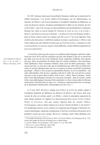 En 1855, fameuse année pour la psychiatrie française, tandis que se poursuivait la
célèbre discussion, à la Société Médico-Psychologique sur les hallucinations, un
mémoire de MOREAU (de Tours) permettait à l'Académie Impériale de Médecine, au
cours de plusieurs séances, d'entamer profondément le débat sur les relations du rêve
et de la folie 1, tant il est vrai que ces deux problèmes sont profondément et indissolu-
blement liés. Dans ce travail intitulé De l'identité de l'état de rêve et de la folie 2,
MOREAU (de Tours) revient sur sa formule : « la folie est le rêve de l'homme éveillé »,
pour la mieux assurer contre les critiques que DELASIAUVE3 lui avait opposées. Pour
clarifier cette discussion, il suffit de la traduire en termes « jacksoniens ». MOREAU (de
Tours) admet que cette identité ne porte que sur l'activité positive, commune au rêve
et aux psychoses, la structure négative étant différente, comme diffèrent également les
processus générateurs :
« Il est bien certain que des causes ou conditions physiologiques spéciales impri-
ment aux rêves de la nuit des caractères qui leur sont propres et qui ne se retrouvent
pas dans ceux qui ont lieu sous l'influence d'une congestion cérébrale, d'un spasme
nerveux, d'une accumulation de fluides dans les centres cérébraux, d'un narcotique,
d'une lipothymie, d'une excitation cérébrale, d'une cause de délire quelconque : mais
encore une fois, ce n'est pas à dire que la modification que subit alors la faculté pen-
sante, ne soit pas identique dans tous les cas quant à sa nature essentielle et purement
psychique... (Dans le rêve) on perd sa spontanéité d'action, le moi se transforme : une
autre individualité, celle du rêve, remplace celle de la veille. On voit qu'il ne se passe
rien que ce qui se passe dans le délire, donc le rêve = délire. Dans le premier : action
d'une cause physiologique inconnue ou à peu près inconnue ; dans le second : action
d'une cause pathologique inconnue (folie spontanée), ou bien connue (dans la folie par
intoxication). Résultat dans les deux cas : extinction, anéantissement lent ou brusque
de la spontanéité intellectuelle, métamorphose du moi, rêve. »
Le 8 mai 1855, BOUSQUET, chargé avec FERRUS et LONDE de rendre compte à
l'Académie Impériale de Médecine du Mémoire de MOREAU (de Tours), dont nous
venons de citer ces extraits, partit « en flèche » contre la conception organiciste de
notre illustre aliéniste. Ce rapport et sa discussion par BAILLARGER, LONDE, FERRUS,
PIORRY et COLLINEAU, fort peu connus, figurent dans les Annales Médico-
Psychologiques, dans le même numéro où se trouve l'article de MOREAU (de Tours) 4.
Cet académique tournoi, où les orateurs ne craignirent pas d'engager à fond leurs res-
sources dialectiques, représente certainement, et de loin, la meilleure discussion sur le
problème central qui nous occupe. BOUSQUET s'insurge contre l'idée défendue avec
1. Une longue discussion avait eu lieu en 1845, à la Société Médico-Psychologique (II, p. 123),
autour d'un rapport de DUBOIS (d'Amiens) sur ce même thème.
2. Annales Médico-Psychologiques, 1855, tome I, n° 3, p. 360 à 408.
3. DELASIAUVE, Revue Médicale, mars 1846.
4. De la page 455 à la page 520 (1855).
ÉTUDE N°8
« De l'identité de l'état de
rêve et de la folie »,
MOREAU (de Tours), 1855.
222
 