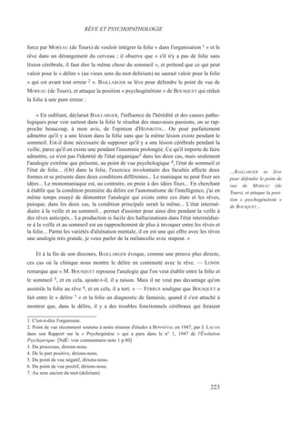 force par MOREAU (de Tours) de vouloir intégrer la folie « dans l'organisation 1 » et le
rêve dans un dérangement du cerveau ; il observe que « s'il n'y a pas de folie sans
lésion cérébrale, il faut dire la même chose du sommeil », et prétend que ce qui peut
valoir pour le « délire » (au vieux sens du mot delirium) ne saurait valoir pour la folie
« qui est avant tout erreur 2 ». BAILLARGER se lève pour défendre le point de vue de
MOREAU (de Tours), et attaque la position « psychogénétiste » de BOUSQUET qui réduit
la folie à une pure erreur :
« En oubliant, déclarait BAILLARGER, l'influence de l'hérédité et des causes patho-
logiques pour voir surtout dans la folie le résultat des mauvaises passions, on se rap-
proche beaucoup, à mon avis, de l'opinion d'HEINROTH... On peut parfaitement
admettre qu'il y a une lésion dans la folie sans que la même lésion existe pendant le
sommeil. Est-il donc nécessaire de supposer qu'il y a une lésion cérébrale pendant la
veille, parce qu'il en existe une pendant l'insomnie prolongée. Ce qu'il importe de faire
admettre, ce n'est pas l'identité de l'état organique3 dans les deux cas, mais seulement
l'analogie extrême que présente, au point de vue psychologique 4, l'état de sommeil et
l'état de folie... (Or) dans la folie, l'exercice involontaire des facultés affecte deux
formes et se présente dans deux conditions différentes... Le maniaque ne peut fixer ses
idées... Le monomaniaque est, au contraire, en proie à des idées fixes... En cherchant
à établir que la condition première du délire est l'automatisme de l'intelligence, j'ai en
même temps essayé de démontrer l'analogie qui existe entre ces états et les rêves,
puisque, dans les deux cas, la condition principale serait la même... L'état intermé-
diaire à la veille et au sommeil... permet d'assister pour ainsi dire pendant la veille à
des rêves anticipés... La production si facile des hallucinations dans l'état intermédiai-
re à la veille et au sommeil est un rapprochement de plus à invoquer entre les rêves et
la folie... Parmi les variétés d'aliénation mentale, il en est une qui offre avec les rêves
une analogie très grande, je veux parler de la mélancolie avec stupeur. »
Et à la fin de son discours, BAILLARGER évoque, comme une preuve plus directe,
ces cas où la clinique nous montre le délire en continuité avec le rêve. — LONDE
remarque que « M. BOUSQUET repousse l'analogie que l'on veut établir entre la folie et
le sommeil 5, et en cela, ajoute-t-il, il a raison. Mais il ne veut pas davantage qu'on
assimile la folie au rêve 6, et en cela, il a tort. » — FERRUS souligne que BOUSQUET a
fait entre le « délire 7 » et la folie un diagnostic de fantaisie, quand il s'est attaché à
montrer que, dans le délire, il y a des troubles fonctionnels cérébraux qui feraient
1. C'est-à-dire l'organisme.
2. Point de vue récemment soutenu à notre réunion d'études à BONNEVAL en 1947, par J. LACAN
dans son Rapport sur la « Psychogénèse » qui a paru dans le n° 1, 1947 de l'Évolution
Psychiatrique. [NdÉ: voir commentaire note 1 p.80]
3. Du processus, dirions-nous.
4. De la part positive, dirions-nous.
5. Du point de vue négatif, dirions-nous.
6. Du point de vue positif, dirions-nous.
7. Au sens ancien du mot (delirium).
RÊVE ET PSYCHOPATHOLOGIE
…BAILLARGER se lève
pour défendre le point de
vue de MOREAU (de
Tours), et attaque la posi-
tion « psychogénétiste »
de BOUSQUET…
223
 