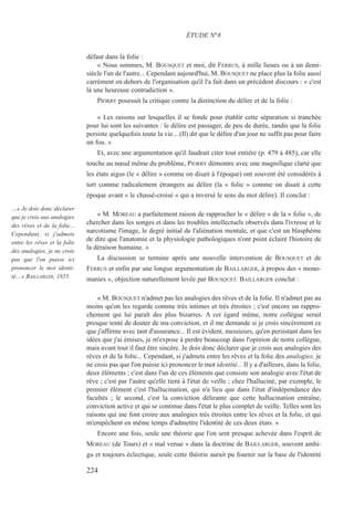 défaut dans la folie :
« Nous sommes, M. BOUSQUET et moi, dit FERRUS, à mille lieues ou à un demi-
siècle l'un de l'autre... Cependant aujourd'hui, M. BOUSQUET ne place plus la folie aussi
carrément en dehors de l'organisation qu'il l'a fait dans un précédent discours : « c'est
là une heureuse contradiction ».
PIORRY poursuit la critique contre la distinction du délire et de la folie :
« Les raisons sur lesquelles il se fonde pour établir cette séparation si tranchée
pour lui sont les suivantes : le délire est passager, de peu de durée, tandis que la folie
persiste quelquefois toute la vie... (Il) dit que le délire d'un jour ne suffit pas pour faire
un fou. »
Et, avec une argumentation qu'il faudrait citer tout entière (p. 479 à 485), car elle
touche au nœud même du problème, PIORRY démontre avec une magnifique clarté que
les états aigus (le « délire » comme on disait à l'époque) ont souvent été considérés à
tort comme radicalement étrangers au délire (la « folie » comme on disait à cette
époque avant « le chassé-croisé » qui a inversé le sens du mot délire). Il conclut :
« M. MOREAU a parfaitement raison de rapprocher le « délire » de la « folie », de
chercher dans les songes et dans les troubles intellectuels observés dans l'ivresse et le
narcotisme l'image, le degré initial de l'aliénation mentale, et que c'est un blasphème
de dire que l'anatomie et la physiologie pathologiques n'ont point éclairé l'histoire de
la déraison humaine. »
La discussion se termine après une nouvelle intervention de BOUSQUET et de
FERRUS et enfin par une longue argumentation de BAILLARGER, à propos des « mono-
manies », objection naturellement levée par BOUSQUET. BAILLARGER conclut :
« M. BOUSQUET n'admet pas les analogies des rêves et de la folie. Il n'admet pas au
moins qu'on les regarde comme très intimes et très étroites ; c'est encore un rappro-
chement qui lui paraît des plus bizarres. A cet égard même, notre collègue serait
presque tenté de douter de ma conviction, et il me demande si je crois sincèrement ce
que j'affirme avec tant d'assurance... Il est évident, messieurs, qu'en persistant dans les
idées que j'ai émises, je m'expose à perdre beaucoup dans l'opinion de notre collègue,
mais avant tout il faut être sincère. Je dois donc déclarer que je crois aux analogies des
rêves et de la folie... Cependant, si j'admets entre les rêves et la folie des analogies, je
ne crois pas que l'on puisse ici prononcer le mot identité... Il y a d'ailleurs, dans la folie,
deux éléments ; c'est dans l'un de ces éléments que consiste son analogie avec l'état de
rêve ; c'est par l'autre qu'elle tient à l'état de veille ; chez l'halluciné, par exemple, le
premier élément c'est l'hallucination, qui n'a lieu que dans l'état d'indépendance des
facultés ; le second, c'est la conviction délirante que cette hallucination entraîne,
conviction active et qui se continue dans l'état le plus complet de veille. Telles sont les
raisons qui me font croire aux analogies très étroites entre les rêves et la folie, et qui
m'empêchent en même temps d'admettre l'identité de ces deux états. »
Encore une fois, seule une théorie que l'on sent presque achevée dans l'esprit de
MOREAU (de Tours) et « mal venue » dans la doctrine de BAILLARGER, souvent ambi-
gu et toujours éclectique, seule cette théorie aurait pu fournir sur la base de l'identité
ÉTUDE N°8
…« Je dois donc déclarer
que je crois aux analogies
des rêves et de la folie...
Cependant, si j'admets
entre les rêves et la folie
des analogies, je ne crois
pas que l'on puisse ici
prononcer le mot identi-
té…» BAILLARGER, 1855.
224
 