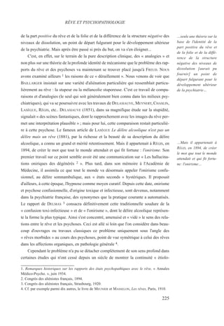 de la part positive du rêve et de la folie et de la différence de la structure négative des
niveaux de dissolution, un point de départ fulgurant pour le développement ultérieur
de la psychiatrie. Mais après être passé si près du but, on va s'en éloigner...
C'est, en effet, sur le terrain de la pure description clinique, des « analogies » et
non plus sur une théorie de la profonde identité de mécanisme que le problème des rap-
ports du rêve et des psychoses va maintenant se trouver placé jusqu'à FREUD. NOUS
avons examiné ailleurs 1 les raisons de ce « déraillement ». Nous venons de voir que
BAILLARGER insistait sur une variété d'aliénation particulière qui ressemblait particu-
lièrement au rêve : la stupeur ou la mélancolie stuporeuse. C'est ce travail de compa-
raisons et d'analogies (le seul qui soit généralement bien connu dans les milieux psy-
chiatriques), qui va se poursuivre avec les travaux de DELASIAUVE, MEYNERT, CHASLIN,
LASÈGUE, RÉGIS, etc.. DELASIAUVE (1851), dans sa magnifique étude sur la stupidité,
signalait « des scènes fantastiques, dont le rapprochement avec les images du rêve per-
met une interprétation plausible » ; mais pour lui, cette comparaison restait particuliè-
re à cette psychose. Le fameux article de LASÈGUE Le délire alcoolique n'est pas un
délire mais un rêve (1881), par la richesse et la beauté de sa description du délire
alcoolique, a connu un grand et mérité retentissement. Mais il appartenait à RÉGIS, en
1894, de créer le mot que tout le monde attendait et qui fit fortune : l'onirisme. Son
premier travail sur ce point semble avoir été une communication sur « Les hallucina-
tions oniriques des dégénérés 2 ». Plus tard, dans son mémoire à l'Académie de
Médecine, il assimila ce que tout le monde va désormais appeler l'onirisme confu-
sionnel, au délire somnambulique, aux « états seconds » hystériques. Il proposait
d'ailleurs, à cette époque, l'hypnose comme moyen curatif. Depuis cette date, onirisme
et psychose confusionnelle, d'origine toxique et infectieuse, sont devenus, notamment
dans la psychiatrie française, des synonymes que la pratique courante a automatisés.
Le rapport de DELMAS 3 consacra définitivement cette traditionnelle soudure de la
« confusion toxi-infectieuse » et de « l'onirisme », dont le délire alcoolique représen-
te la forme la plus typique. Ainsi s'est concentré, amenuisé et « vidé » le sens des rela-
tions entre le rêve et les psychoses. Ceci est allé si loin que l'on considère dans beau-
coup d'ouvrages ou travaux classiques ce problème uniquement sous l'angle des
« rêves morbides » au cours des psychoses, point de vue symétrique à celui des rêves
dans les affections organiques, en pathologie générale 4.
Cependant le problème n'a pu se détacher complètement de son sens profond dans
certaines études qui n'ont cessé depuis un siècle de montrer la continuité « étiolo-
1. Remarques historiques sur les rapports des états psychopathiques avec le rêve, « Annales
Médico-Psycho. », juin 1934.
2. Congrès des aliénistes français, 1894.
3. Congrès des aliénistes français, Strasbourg, 1920.
4. Cf. par exemple parmi dix autres, le livre de MEUNIER et MASSELON, Les rêves, Paris, 1910.
RÊVE ET PSYCHOPATHOLOGIE
…seule une théorie sur la
base de l'identité de la
part positive du rêve et
de la folie et de la diffé-
rence de la structure
négative des niveaux de
dissolution [aurait pu
fournir] un point de
départ fulgurant pour le
développement ultérieur
de la psychiatrie…
…Mais il appartenait à
RÉGIS, en 1894, de créer
le mot que tout le monde
attendait et qui fit fortu-
ne: l'onirisme…
225
 