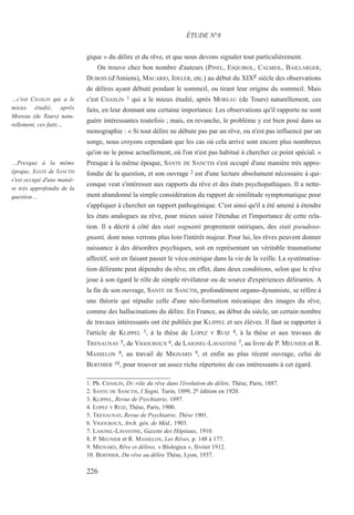 gique » du délire et du rêve, et que nous devons signaler tout particulièrement.
On trouve chez bon nombre d'auteurs (PINEL, ESQUIROL, CALMEIL, BAILLARGER,
DUBOIS (d'Amiens), MACARIO, IDELER, etc.) au début du XIXe siècle des observations
de délires ayant débuté pendant le sommeil, ou tirant leur origine du sommeil. Mais
c'est CHASLIN 1 qui a le mieux étudié, après MOREAU (de Tours) naturellement, ces
faits, en leur donnant une certaine importance. Les observations qu'il rapporte ne sont
guère intéressantes toutefois ; mais, en revanche, le problème y est bien posé dans sa
monographie : « Si tout délire ne débute pas par un rêve, ou n'est pas influencé par un
songe, nous croyons cependant que les cas où cela arrive sont encore plus nombreux
qu'on ne le pense actuellement, où l'on n'est pas habitué à chercher ce point spécial. »
Presque à la même époque, SANTE DE SANCTIS s'est occupé d'une manière très appro-
fondie de la question, et son ouvrage 2 est d'une lecture absolument nécessaire à qui-
conque veut s'intéresser aux rapports du rêve et des états psychopathiques. Il a nette-
ment abandonné la simple considération du rapport de similitude symptomatique pour
s'appliquer à chercher un rapport pathogénique. C'est ainsi qu'il a été amené à étendre
les états analogues au rêve, pour mieux saisir l'étendue et l'importance de cette rela-
tion. Il a décrit à côté des stati sognanti proprement oniriques, des stati pseudoso-
gnanti, dont nous verrons plus loin l'intérêt majeur. Pour lui, les rêves peuvent donner
naissance à des désordres psychiques, soit en représentant un véritable traumatisme
affectif, soit en faisant passer le vécu onirique dans la vie de la veille. La systématisa-
tion délirante peut dépendre du rêve, en effet, dans deux conditions, selon que le rêve
joue à son égard le rôle de simple révélateur ou de source d'expériences délirantes. A
la fin de son ouvrage, SANTE DE SANCTIS, profondément organo-dynamiste, se réfère à
une théorie qui répudie celle d'une néo-formation mécanique des images du rêve,
comme des hallucinations du délire. En France, au début du siècle, un certain nombre
de travaux intéressants ont été publiés par KLIPPEL et ses élèves. Il faut se rapporter à
l'article de KLIPPEL 3, à la thèse de LOPEZ Y RUIZ 4, à la thèse et aux travaux de
TRENAUNAY 5, de VIGOUROUX 6, de LAIGNEL-LAVASTINE 7, au livre de P. MEUNIER et R.
MASSELON 8, au travail de MIGNARD 9, et enfin au plus récent ouvrage, celui de
BERTHIER 10, pour trouver un assez riche répertoire de cas intéressants à cet égard.
1. Ph. CHASLIN, DU rôle du rêve dans l'évolution du délire, Thèse, Paris, 1887.
2. SANTE DE SANCTIS, I Sogni, Turin, 1899, 2e édition en 1920.
3. KLIPPEL, Revue de Psychiatrie, 1897.
4. LOPEZ Y RUIZ, Thèse, Paris, 1900.
5. TRENAUNAY, Revue de Psychiatrie, Thèse 1901.
6. VIGOUROUX, Arch. gén. de Méd., 1903.
7. LAIGNEL-LAVASTINE, Gazette des Hôpitaux, 1910.
8. P. MEUNIER et R. MASSELON, Les Rêves, p. 148 à 177.
9. MIGNARD, Rêve et délires, « Biologica », février 1912.
10. BERTHIER, Du rêve au délire Thèse, Lyon, 1937.
ÉTUDE N°8
…c'est CHASLIN qui a le
mieux étudié, après
Moreau (de Tours) natu-
rellement, ces faits…
…Presque à la même
époque, SANTE de SANCTIS
s'est occupé d'une maniè-
re très approfondie de la
question…
226
 