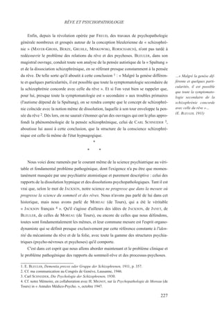 Enfin, depuis la révolution opérée par FREUD, des travaux de psychopathologie
générale nombreux et groupés autour de la conception bleulerienne de « schizophré-
nie » (MAYER-GROSS, BERZE, GRUHLE, MINKOWSKI, RORSCHARCH), n'ont pas tardé à
redécouvrir le problème des relations du rêve et des psychoses. BLEULER, dans son
magistral ouvrage, conduit toute son analyse de la pensée autistique de la « Spaltung »
et de la dissociation schizophrénique, en se référant presque constamment à la pensée
du rêve. De telle sorte qu'il aboutit à cette conclusion 1 : « Malgré la genèse différen-
te et quelques particularités, il est possible que toute la symptomatologie secondaire de
la schizophrénie concorde avec celle du rêve ». Et si l'on veut bien se rappeler que,
pour lui, presque toute la symptomatologie est « secondaire » aux troubles primaires
(l'autisme dépend de la Spaltung), on se rendra compte que le concept de schizophré-
nie coïncide avec la notion même de dissolution, laquelle à son tour enveloppe la pen-
sée du rêve 2. Dès lors, on ne saurait s'étonner qu'un des ouvrages qui ont le plus appro-
fondi la phénoménologie de la pensée schizophrénique, celui de CARL SCHNEIDER 3,
aboutisse lui aussi à cette conclusion, que la structure de la conscience schizophré-
nique est celle-là même de l'état hypnagogique.
*
* *
Nous voici donc ramenés par le courant même de la science psychiatrique au véri-
table et fondamental problème pathogénique, dont l'exigence n'a pu être que momen-
tanément masquée par une psychiatrie atomistique et purement descriptive : celui des
rapports de la dissolution hypnique et des dissolutions psychopathologiques. Tant il est
vrai que, selon le mot de JACKSON, notre science ne progresse que dans la mesure où
progresse la science du sommeil et des rêves. Nous n'avons pas parlé de lui dans cet
historique, mais nous avons parlé de MOREAU (de Tours), qui a été le véritable
« JACKSON français 4 ». Qu'il s'agisse d'ailleurs des idées de JACKSON, de JANET, de
BLEULER, de celles de MOREAU (de Tours), ou encore de celles que nous défendons,
toutes sont fondamentalement les mêmes, et leur commune mesure est l'esprit organo-
dynamiste qui se définit presque exclusivement par cette référence constante à l'iden-
tité du mécanisme du rêve et de la folie, avec toute la gamme des structures psychia-
triques (psycho-névroses et psychoses) qu'il comporte.
C'est dans cet esprit que nous allons aborder maintenant et le problème clinique et
le problème pathogénique des rapports du sommeil-rêve et des processus-psychoses.
1. E. BLEULER, Dementia precox oder Gruppe der Schizophrenen, 1911, p. 357.
2. Cf. ma communication au Congrès de Genève, Lausanne, 1946.
3. Carl SCHNEIDER, Die Psychologie der Schizophrenen, 1930.
4. Cf. notre Mémoire, en collaboration avec H. MIGNOT, sur la Psychopathologie de Moreau (de
Tours) in « Annales Médico-Psycho. », octobre 1947.
RÊVE ET PSYCHOPATHOLOGIE
…« Malgré la genèse dif-
férente et quelques parti-
cularités, il est possible
que toute la symptomato-
logie secondaire de la
schizophrénie concorde
avec celle du rêve »…
(E. BLEULER, 1911)
227
 