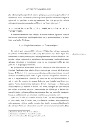 plus à être complet qu'approfondi. Ce n'est qu'à propos de nos études particulières 1 et
quand notre travail sera terminé que nous pourrons présenter un tableau complet et
approfondi des psychoses et des psychonévroses, dans cette perspective, celle-là
même explicitement recommandée par MOREAU (de Tours) et JACKSON 2.
A. — PSYCHOSES AIGUËS. ACCÈS, CRISES, BOUFFÉES DE DÉLIRE
TRANSITOIRES.
C'est naturellement dans cette catégorie de troubles mentaux, équivalant à ce que
l'on appelait anciennement les délires (delirium) que la structure onirique va se mani-
fester avec le plus d'évidence.
1. — Confusion onirique. — États oniriques.
On a décrit après LASÈGUE (1881) et RÉGIS (1894) des états oniriques typiques de
la confusion mentale (DELASIAUVE-CHASLIN). Et l'onirisme s'est défini depuis lors
comme un état de rêve pathologique, d'origine généralement toxi-infectieuse dont l'ex-
pression clinique est une activité hallucinatoire à prédominance visuelle et à caractère
scénique, intensément et normalement vécue par une conscience troublée qui n'en
garde pas ou en garde peu le souvenir.
Le type même de la description d'un accès onirique ou d'un délire onirique est
fourni par l'accès alcoolique subaigu. Rapportons-nous, par exemple, à la description
fameuse de MAGNAN 3, OU plus simplement à notre quotidienne expérience. Un sujet
intoxiqué devient brusquement confus et agité. Il assiste à des spectacles terrifiants. Il
voit et vit les préparatifs de l'échafaud, des massacres, des luttes à l'arme blanche. Il
voit et « vit » des monstres, des assauts, du feu, du sang. Le cadre banal de ses per-
ceptions s'anime et se dramatise. Cette chaise devient « électrique » : ce chapeau, une
caisse d'explosifs ; le médecin, un policier ; une ombre, un serpent. La scène onirique
peut réaliser un véritable spectacle à transformation, un scénario qui se déroule avec
une précipitation cinématographique, ou se ramasser dans une immobilité menaçante,
lourde de péril imminent. Les principaux caractères de cet onirisme sont :
a) LA VISUALISATION DE L'ACTIVITÉ HALLUCINATOIRE. C'est dans son champ percep-
tif, visuel par les yeux, devant ses yeux : sous forme de « visions » plus ou moins pla-
quées au monde extérieur, ou plus ou moins bien ajustées au champ objectif que le
rêve est vécu. Parfois ces hallucinations visuelles sont colorées et ornementales. Elles
1. Notamment dans le Tome III de ces « Études ».
2. Ce sera alors notre Histoire Naturelle de la Folie.
3. MAGNAN, L'alcoolisme. Éd. Delahaye, Paris 1874, p. 50.
RÊVE ET PSYCHOPATHOLOGIE
…Le délire onirique…
229
 