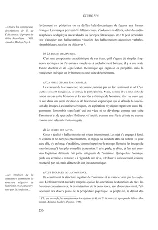 s'ordonnent en péripéties ou en défilés kaléidoscopiques de figures aux formes
étranges. Les images peuvent être lilliputiennes, s'ordonner en défilés, subir des méta-
morphoses, se déployer en cavalcades ou cortèges pittoresques, etc. On peut cependant
voir s'associer aux hallucinations visuelles des hallucinations acoustisco-verbales,
cénesthésiques, tactiles ou olfactives 1.
b) LA TRAME DRAMATIQUE.
C'est une composante caractéristique de ces états, qu'il s'agisse de simples frag-
ments scéniques ou d'aventures complexes à enchaînement baroque, il y a une sorte
d'unité d'action et de signification thématique qui organise en péripéties dans la
conscience onirique un événement ou une suite d'événements.
c) LA FORTE CHARGE ÉMOTIONNELLE.
Le courant de la conscience est comme polarisé par un fort sentiment axial. C'est
le plus souvent l'angoisse, la terreur, la pantophobie. Mais, comme il y a une sorte de
raison inverse entre l'émotion et le caractère esthétique de l'onirisme, il arrive aussi que
ce soit dans une sorte d'extase ou de fascination euphorique que se déroule la succes-
sion des images. Les instincts érotiques, les aspirations mystiques organisent aussi fré-
quemment l'ensemble significatif qui est vécu et se développe comme une suite
d'aventures et de spectacles libidineux et lascifs, comme une féerie céleste ou encore
comme une infernale fantasmagorie.
d) LE DÉLIRE DES ACTES.
Cette « réalité » hallucinatoire est vécue intensément. Le sujet s'y engage à fond,
et, comme il ne dort pas profondément, il engage sa conduite dans sa fiction ; il joue
avec elle, s'y enfonce, s'en défend, comme happé par le mirage. Il épuise les images de
son rêve jusqu'à leur plus complète expression. Il crie, parle, se débat, et l'on sait com-
bien l'agitation délirante fait partie intégrante de l'onirisme. Quelquefois l'onirique
garde une certaine « distance » à l'égard de son rêve, il l'observe curieusement, comme
ensorcelé par lui, mais détaché de son jeu automatique.
e) LES TROUBLES DE LA CONSCIENCE.
Ils constituent la structure négative de l'onirisme et se caractérisent par la confu-
sion. L'effondrement du cadre temporo-spatial, les altérations des fonctions du réel, les
fausses-reconnaissances, la dramatisation de la conscience, son obscurcissement, l'ef-
facement des divers plans de la perspective psychique, la perplexité, le défaut des
1. Cf., par exemple, les somptueuses descriptions de G. DE CLÉRAMBAULT à propos du délire chlo-
ralique. Annales Médico-Psycho., 1909.
ÉTUDE N°8
…On lira les somptueuses
descriptions de G. de
CLÉRAMBAULT à propos du
délire chloralique… 1909,
Annales Médico-Psych.
…les troubles de la
conscience constituent la
structure négative de
l'onirisme et se caractéri-
sent par la confusion…
230
 