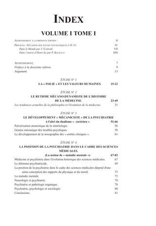 INDEX
VOLUME I TOME I
AVERTISSEMENT À LA PRÉSENTE ÉDITION : II
PRÉFACES : SITUATION DES ÉTUDES PSYCHIATRIQUES D’H. EY IV
Dans le Monde par J. GARRABÉ VII
Dans l’œuvre d’Henri Ey par P. BELZEAUX XIII
AVERTISSEMENT. 7
Préface à la deuxième édition. 9
Argument. 13
ÉTUDE N° 1
LA « FOLIE » ET LES VALEURS HUMAINES. 15-22
ÉTUDE N° 2
LE RYTHME MÉCANO-DYNAMISTE DE L'HISTOIRE
DE LA MÉDECINE. 23-49
Les tendances actuelles de la philosophie et l'évolution de la médecine. 31
ÉTUDE N° 3
LE DÉVELOPPEMENT « MÉCANICISTE » DE LA PSYCHIATRIE
à l'abri du dualisme « cartésien ». 51-66
Pulvérisation atomistique de la séméiologie. 56
Genèse mécanique des troubles psychiques. 58
Le développement de la nosographie des « entités cliniques ». 61
ÉTUDE N° 4
LA POSITION DE LA PSYCHIATRIE DANS LE CADRE DES SCIENCES
MÉDICALES.
(La notion de « maladie mentale »). 67-82
Médecine et psychiatrie dans l'évolution historique des sciences médicales. 67
Le dilemme psychiatricide. 69
La position de la psychiatrie dans le cadre des sciences médicales dépend d'une
saine conception des rapports du physique et du moral. 73
La maladie mentale. 75
Neurologie et psychiatrie. 78
Psychiatrie et pathologie organique. 78
Psychiatrie, psychologie et sociologie. 80
Conclusions. 81
 