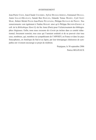 Jean-Pierre COLIN, Jean-Claude COLOMBEL, Sylvie DELMAS-ARBIOLS, Emmanuel DELILLE,
Annie GALAUP-BELZEAUX, Samah Ben HAOUAÏA, Eduardo Tomas MAHIEU, Cyril SAINT
MARC, Robert Michel PALEM Jean-Pierre PÉCASTAING, Philippe RAYNAUD de PRIGNY. Nos
remerciements vont également à Nadine RODARY ainsi qu’à Philippe BRUNIER-ZSIGRAY et
coll. de la Bibliothèque Henri Ey de Ste Anne (Paris) pour l’éclaircissement des bibliogra-
phies litigieuses. Enfin, nous nous excusons de n’avoir pu inclure dans ce comité rédac-
tionnel, forcement restreint, tous ceux qui l’auraient souhaité et de ne pouvoir citer tous
ceux, nombreux, qui, membres ou sympathisants de l’APFHEY, en France et dans les pays
francophones, en Amérique du Sud et au Japon, par leur témoignages chaleureux de sym-
pathie ont vivement encouragé ce projet de réédition.
Perpignan, le 30 septembre 2006
Patrice BELZEAUX
AVERTISSEMENT
 