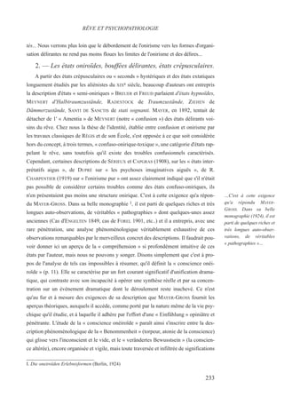 tés... Nous verrons plus loin que le débordement de l'onirisme vers les formes d'organi-
sation délirantes ne rend pas moins floues les limites de l'onirisme et des délires...
2. — Les états oniroïdes, bouffées délirantes, états crépusculaires.
A partir des états crépusculaires ou « seconds » hystériques et des états extatiques
longuement étudiés par les aliénistes du XIXe siècle, beaucoup d'auteurs ont entrepris
la description d'états « semi-oniriques » BREUER et FREUD parlaient d'états hypnoïdes,
MEYNERT d'Halbtraumzustände, RADESTOCK de Traumzustände, ZIEHEN de
Dämmerzustände, SANTI DE SANCTIS de stati sognanti. MAYER, en 1892, tentait de
détacher de 1' « Amentia » de MEYNERT (notre « confusion ») des états délirants voi-
sins du rêve. Chez nous la thèse de l'identité, établie entre confusion et onirisme par
les travaux classiques de RÉGIS et de son École, s'est opposée à ce que soit considérée
hors du concept, à trois termes, « confuso-onirique-toxique », une catégorie d'états rap-
pelant le rêve, sans toutefois qu'il existe des troubles confusionnels caractérisés.
Cependant, certaines descriptions de SÉRIEUX et CAPGRAS (1908), sur les « états inter-
prétatifs aigus », de DUPRÉ sur « les psychoses imaginatives aiguës », de R.
CHARPENTIER (1919) sur « l'onirisme pur » ont assez clairement indiqué que s'il n'était
pas possible de considérer certains troubles comme des états confuso-oniriques, ils
n'en présentaient pas moins une structure onirique. C'est à cette exigence qu'a répon-
du MAYER-GROSS. Dans sa belle monographie 1, il est parti de quelques riches et très
longues auto-observations, de véritables « pathographies » dont quelques-unes assez
anciennes (Cas d'ENGELTEN 1849, cas de FOREL 1901, etc..) et il a entrepris, avec une
rare pénétration, une analyse phénoménologique véritablement exhaustive de ces
observations remarquables par le merveilleux concret des descriptions. Il faudrait pou-
voir donner ici un aperçu de la « compréhension » si profondément intuitive de ces
états par l'auteur, mais nous ne pouvons y songer. Disons simplement que c'est à pro-
pos de l'analyse de tels cas impossibles à résumer, qu'il définit la « conscience onéi-
roïde » (p. 11). Elle se caractérise par un fort courant significatif d'unification drama-
tique, qui contraste avec son incapacité à opérer une synthèse réelle et par sa concen-
tration sur un événement dramatique dont le déroulement reste inachevé. Ce n'est
qu'au fur et à mesure des exigences de sa description que MAYER-GROSS fournit les
aperçus théoriques, auxquels il accède, comme porté par la nature même de la vie psy-
chique qu'il étudie, et à laquelle il adhère par l'effort d'une « Einfühlung » opiniâtre et
pénétrante. L'étude de la « conscience onéiroïde » paraît ainsi s'inscrire entre la des-
cription phénoménologique de la « Benommenheit » (torpeur, atonie de la conscience)
qui glisse vers l'inconscient et le vide, et le « verändertes Bewusstsein » (la conscien-
ce altérée), encore organisée et vigile, mais toute traversée et infiltrée de significations
I. Die oneiroïden Erlebnisformen (Berlin, 1924)
RÊVE ET PSYCHOPATHOLOGIE
…C'est à cette exigence
qu'a répondu MAYER-
GROSS. Dans sa belle
monographie (1924), il est
parti de quelques riches et
très longues auto-obser-
vations, de véritables
« pathographies »…
233
 