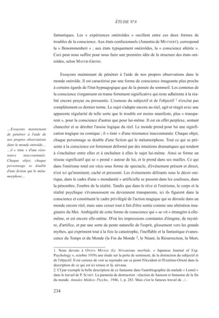 fantastiques. Les « expériences onéiroïdes » oscillent entre ces deux formes de
troubles de la conscience. Aux états confusionnels (Amentia de MEYNERT), correspond
la « Benommenheit » ; aux états typiquement onéiroïdes, la « conscience altérée ».
Ceci peut nous suffire pour nous faire une première idée de la structure des états oni-
roïdes, selon MAYER-GROSS.
Essayons maintenant de pénétrer à l'aide de nos propres observations dans le
monde oniroïde. Il est caractérisé par une forme de conscience imageante plus proche
à certains égards de l'état hypnagogique que de la pensée du sommeil. Les contenus de
la conscience s'organisent en trame fortement significative qui reste adhérente à la réa-
lité encore perçue ou pressentie. L'osmose du subjectif et de l'objectif 1 n'exclut pas
complètement ce dernier terme. Le sujet s'adapte encore au réel, agit et réagit avec une
apparente régularité de telle sorte que le trouble est moins manifeste, plus « transpa-
rent », pour la conscience d'autrui que pour lui-même. Il est en effet perplexe, sentant
chanceler et se dérober l'assise logique du réel. Le monde prend pour lui une signifi-
cation tragique ou comique ; il « tinte » d'une résonance inaccoutumée. Chaque objet,
chaque personnage se double d'une fiction qui le métamorphose. Tout ce qui se pré-
sente à la conscience est fortement déformé par des intuitions dramatiques qui tendent
à s'enchaîner entre elles et à enchaîner à elles le sujet lui-même. Ainsi se forme un
réseau significatif qui se « prend » autour de lui, et le prend dans ses mailles. Ce qui
dans l'onirisme total est vécu sous forme de spectacle, d'événement présent et direct,
n'est ici qu'imminent, caché et pressenti. Les événements délirants sous le décor oni-
rique, dans le cadre d'une « mondanité » artificielle se passent dans les coulisses, dans
la pénombre, l'ombre de la réalité. Tandis que dans le rêve et l'onirisme, le corps et la
réalité psychique s'évanouissent ou deviennent transparents, ici ils figurent dans la
conscience et constituent le cadre privilégié de l'action magique qui se déroule dans un
monde encore réel, mais sans cesser tout à fait d'être sentie comme une altération ima-
ginaire du Moi. Ambiguïté de cette forme de conscience qui « se vit » étrangère à elle-
même, et est encore elle-même. D'où les impressions constantes d'énigme, de mystè-
re, d'artifice, et par une sorte de pente naturelle de l'esprit, glissement vers les grands
mythes, qui expriment tout à la fois la catastrophe, l'ineffable et la fantastique évanes-
cence du Temps et du Monde (la Fin du Monde 2, le Néant, la Résurrection, la Mort,
1. Nous devons à OTOYA MIYAGI (Le Nirvanisme morbide, « Japanese Journal of Exp.
Psychology », octobre 1939) une étude sur la perte de sentiment, de la distinction du subjectif et
de l'objectif. Il est curieux de voir se rejoindre sur ce point l'Occident et l'Extrême-Orient dans la
description de ce qui est ici extase et là, nirvana.
2. Cf par exemple la belle description de ce fantasme dans l'autobiographie du malade « Lionel »
dans le travail de P. SCHIFF. La paranoïa de destruction : réaction de Samson et fantasme de la fin
du monde. Annales Médico. Psycho., 1946, 1, p. 283. Mais c'est le fameux travail de ../..
ÉTUDE N°8
…Essayons maintenant
de pénétrer à l'aide de
nos propres observations
dans le monde oniroïde…
…il « tinte » d'une réso-
nance inaccoutumée.
Chaque objet, chaque
personnage se double
d'une fiction qui le méta-
morphose…
234
 