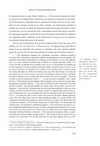 le Jugement dernier, le Mal, l'Enfer, l'Infini, etc...). D'où aussi les sentiments d'artifi-
ce, de passivité, de pénétration et d'influence qui expriment et assument la semi-objec-
tivité d'événements se déroulant dans la confusion du monde et du moi. Un des carac-
tères les plus typiques encore de ces états oniroïdes, est l'organisation possible et
durable des souvenirs du délire. Ils demeurent même parfois particulièrement vivaces
et émouvants, et si les événements réels, concomitants restent flous dans le souvenir,
les expériences oniroïdes s'inscrivent en traits de feu dans la personnalité et y déposent
une empreinte parfois indélébile, car ils représentent un événement et un événement
crucialement chargé d'émotion et de mystère.
Comme type de description, nous pouvons rappeler l'observation que nous avons
publiée avec CLAUDE, DUBLINEAU et RUBÉNOVITCH 1. Il s'agissait d'une jeune fille de
trente et un ans, infirmière très mystique et schizoïde, mais sans caractère patholo-
gique très accusé. Elle fut prise brusquement des troubles que nous allons résumer :
« ... Très rapidement apparaît une inquiétude croissante, confinant bientôt à
l'anxiété. Elle craint d'avoir contracté la syphilis accidentellement avec une piqûre, elle
interprète bizarrement l'attitude de ses collègues et de l'interne à ce sujet. Par ailleurs,
elle a, un jour, l'intuition soudaine que ce dernier est tombé amoureux d'elle. « Je
vivais, dit-elle, en parlant de ses troubles, dans un rêve. Cette histoire de syphilis me
revenait toujours. Je sentais comme la présence réelle, c'est-à-dire que je pensais avoir
le pouvoir de guérir les malades de la syphilis en les touchant par le contact sexuel.
J'ai voulu aller dans la cellule d'un homme pour cela. Elle était fermée. Les idées de
ma retraite, je les revivais comme si les textes évangéliques étaient actuels, je m'entê-
tais dans certaines voies, je faisais des séries d'actes avec une foi aveugle... J'avais la
foi dans ce qui me passait par l'esprit. » .... La nuit suivante est pénible : une « odeur
de mort » l'incommode, qui lui rappelle l'odeur dégagée par le corps de son père décé-
dé pendant les grandes chaleurs... ; elle a des sensations sexuelles anormales. Elle croit
qu'elle va mourir ; elle sent une chaleur aux mains, pense alors qu'elle va recevoir les
stigmates : elle essaie de s'enfoncer dans la chair d'anciennes épingles à cheveux, mais
s'arrête, car elle n'a pas le droit de se donner la mort. L'angoisse dure toute la nuit, L.
ayant l'impression de « vivre pendant cette nuit les dernières heures de la Passion de
N.-S. ». Au petit jour, elle se met à écrire des textes de l'Écriture. Depuis quelques
jours, elle avait déjà classé tous les objets qu'elle possédait. Les textes qu'elle écrit
s'adaptent à chacune des personnes à qui elle destine ces objets. Elle pense qu'ils lui
venaient par intuition : ils lui étaient inspirés par le Saint-Esprit. Ce n'étaient pas des
réminiscences. Ils lui étaient « réellement inspirés ». Elle est ravie de voir que les ver-
sets s'adaptaient parfaitement aux gens. Certains comportent des prédictions (tel neveu
sera prêtre, une nièce entrera au Carmel, etc.). Le matin, elle va à la messe, hésite et
demande l'Extrême-Onction, communie. « Elle sent alors la présence réelle, ce qu'el-
le sentait obscurément depuis quelques jours ». Elle sentait en elle un courant de vie,
comme s'il y avait deux vies en elle, mais une vie bien plus intense. Elle avait l'im-
../.. WETZEL (Zeitsch. f. und g. Neuro., 1922) qui constitue encore la contribution la plus impor-
tante à cette expérience délirante apocalyptique.
1. CLAUDE, DUBLINEAU, Henri EY et RUBÉNOVITCH, État schizomaniaque, crises délirantes par
poussées à caractère oniroïde, « Annales Médico-Psycho. », 1934, I, p. 557.
RÊVE ET PSYCHOPATHOLOGIE
…Il s'agissait d'une
jeune fille de trente et un
ans, infirmière très mys-
tique et schizoïde, mais
sans caractère patholo-
gique très accusé. Elle
fut prise brusquement
des troubles que nous
allons résumer…
235
 