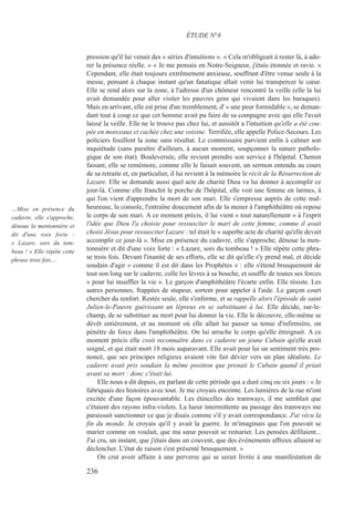 pression qu'il lui venait des « séries d'intuitions ». « Cela m'obligeait à rester là, à ado-
rer la présence réelle. » « Je me pensais en Notre-Seigneur, j'étais étonnée et ravie. »
Cependant, elle était toujours extrêmement anxieuse, souffrant d'être venue seule à la
messe, pensant à chaque instant qu'un fanatique allait venir lui transpercer le cœur.
Elle se rend alors sur la zone, à l'adresse d'un chômeur rencontré la veille (elle la lui
avait demandée pour aller visiter les pauvres gens qui vivaient dans les baraques).
Mais en arrivant, elle est prise d'un tremblement, d' « une peur formidable », se deman-
dant tout à coup ce que cet homme avait pu faire de sa compagne avec qui elle l'avait
laissé la veille. Elle ne le trouve pas chez lui, et aussitôt a l'intuition qu'elle a été cou-
pée en morceaux et cachée chez une voisine. Terrifiée, elle appelle Police-Secours. Les
policiers fouillent la zone sans résultat. Le commissaire parvient enfin à calmer son
inquiétude (sans paraître d'ailleurs, à aucun moment, soupçonner la nature patholo-
gique de son état). Bouleversée, elle revient prendre son service à l'hôpital. Chemin
faisant, elle se remémore, comme elle le faisait souvent, un sermon entendu au cours
de sa retraite et, en particulier, il lui revient à la mémoire le récit de la Résurrection de
Lazare. Elle se demande aussi quel acte de charité Dieu va lui donner à accomplir ce
jour-là. Comme elle franchit le porche de l'hôpital, elle voit une femme en larmes, à
qui l'on vient d'apprendre la mort de son mari. Elle s'empresse auprès de cette mal-
heureuse, la console, l'entraîne doucement afin de la mener à l'amphithéâtre où repose
le corps de son mari. A ce moment précis, il lui vient « tout naturellement » à l'esprit
l'idée que Dieu l'a choisie pour ressusciter le mari de cette femme, comme il avait
choisi Jésus pour ressusciter Lazare : tel était le « superbe acte de charité qu'elle devait
accomplir ce jour-là ». Mise en présence du cadavre, elle s'approche, dénoue la men-
tonnière et dit d'une voix forte : « Lazare, sors du tombeau ! » Elle répète cette phra-
se trois fois. Devant l'inanité de ses efforts, elle se dit qu'elle s'y prend mal, et décide
soudain d'agir « comme il est dit dans les Prophètes » : elle s'étend brusquement de
tout son long sur le cadavre, colle les lèvres à sa bouche, et souffle de toutes ses forces
« pour lui insuffler la vie ». Le garçon d'amphithéâtre l'écarte enfin. Elle résiste. Les
autres personnes, frappées de stupeur, sortent pour appeler à l'aide. Le garçon court
chercher du renfort. Restée seule, elle s'enferme, et se rappelle alors l'épisode de saint
Julien-le-Pauvre guérissant un lépreux en se substituant à lui. Elle décide, sur-le-
champ, de se substituer au mort pour lui donner la vie. Elle le découvre, elle-même se
dévêt entièrement, et au moment où elle allait lui passer sa tenue d'infirmière, on
pénètre de force dans l'amphithéâtre. On lui arrache le corps qu'elle étreignait. A ce
moment précis elle croit reconnaître dans ce cadavre un jeune Cubain qu'elle avait
soigné, et qui était mort 18 mois auparavant. Elle avait pour lui un sentiment très pro-
noncé, que ses principes religieux avaient vite fait dévier vers un plan idéaliste. Le
cadavre avait pris soudain la même position que prenait le Cubain quand il priait
avant sa mort : donc c'était lui.
Elle nous a dit depuis, en parlant de cette période qui a duré cinq ou six jours : « Je
fabriquais des histoires avec tout. Je me croyais enceinte. Les lumières de la rue m'ont
excitée d'une façon épouvantable. Les étincelles des tramways, il me semblait que
c'étaient des rayons infra-violets. La lueur intermittente au passage des tramways me
paraissait sanctionner ce que je disais comme s'il y avait correspondance. J'ai vécu la
fin du monde. Je croyais qu'il y avait la guerre. Je m'imaginais que l'on pouvait se
marier comme on voulait, que ma sœur pouvait se remarier. Les pensées défilaient...
J'ai cru, un instant, que j'étais dans un couvent, que des événements affreux allaient se
déclencher. L'état de raison s'est présenté brusquement. »
On crut avoir affaire à une perverse qui se serait livrée à une manifestation de
ÉTUDE N°8
…Mise en présence du
cadavre, elle s'approche,
dénoue la mentonnière et
dit d'une voix forte :
« Lazare, sors du tom-
beau ! » Elle répète cette
phrase trois fois…
236
 