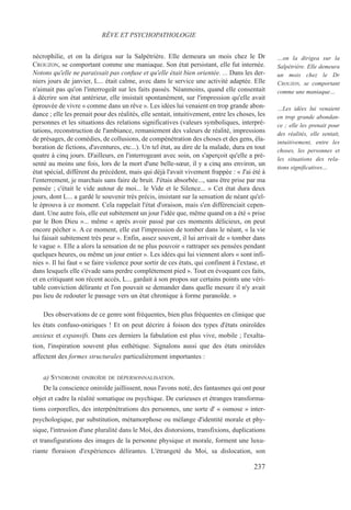 nécrophilie, et on la dirigea sur la Salpétrière. Elle demeura un mois chez le Dr
CROUZON, se comportant comme une maniaque. Son état persistant, elle fut internée.
Notons qu'elle ne paraissait pas confuse et qu'elle était bien orientée. ... Dans les der-
niers jours de janvier, L... était calme, avec dans le service une activité adaptée. Elle
n'aimait pas qu'on l'interrogeât sur les faits passés. Néanmoins, quand elle consentait
à décrire son état antérieur, elle insistait spontanément, sur l'impression qu'elle avait
éprouvée de vivre « comme dans un rêve ». Les idées lui venaient en trop grande abon-
dance ; elle les prenait pour des réalités, elle sentait, intuitivement, entre les choses, les
personnes et les situations des relations significatives (valeurs symboliques, interpré-
tations, reconstruction de l'ambiance, remaniement des valeurs de réalité, impressions
de présages, de comédies, de collusions, de compénétration des choses et des gens, éla-
boration de fictions, d'aventures, etc...). Un tel état, au dire de la malade, dura en tout
quatre à cinq jours. D'ailleurs, en l'interrogeant avec soin, on s'aperçoit qu'elle a pré-
senté au moins une fois, lors de la mort d'une belle-sœur, il y a cinq ans environ, un
état spécial, différent du précédent, mais qui déjà l'avait vivement frappée : « J'ai été à
l'enterrement, je marchais sans faire de bruit. J'étais absorbée..., sans être prise par ma
pensée ; c'était le vide autour de moi... le Vide et le Silence... » Cet état dura deux
jours, dont L... a gardé le souvenir très précis, insistant sur la sensation de néant qu'el-
le éprouva à ce moment. Cela rappelait l'état d'oraison, mais s'en différenciait cepen-
dant. Une autre fois, elle eut subitement un jour l'idée que, même quand on a été « prise
par le Bon Dieu »... même « après avoir passé par ces moments délicieux, on peut
encore pécher ». A ce moment, elle eut l'impression de tomber dans le néant, « la vie
lui faisait subitement très peur ». Enfin, assez souvent, il lui arrivait de « tomber dans
le vague ». Elle a alors la sensation de ne plus pouvoir « rattraper ses pensées pendant
quelques heures, ou même un jour entier ». Les idées qui lui viennent alors « sont infi-
nies ». Il lui faut « se faire violence pour sortir de ces états, qui confinent à l'extase, et
dans lesquels elle s'évade sans perdre complètement pied ». Tout en évoquant ces faits,
et en critiquant son récent accès, L... gardait à son propos sur certains points une véri-
table conviction délirante et l'on pouvait se demander dans quelle mesure il n'y avait
pas lieu de redouter le passage vers un état chronique à forme paranoïde. »
Des observations de ce genre sont fréquentes, bien plus fréquentes en clinique que
les états confuso-oniriques ! Et on peut décrire à foison des types d'états oniroïdes
anxieux et expansifs. Dans ces derniers la fabulation est plus vive, mobile ; l'exalta-
tion, l'inspiration souvent plus esthétique. Signalons aussi que des états oniroïdes
affectent des formes structurales particulièrement importantes :
a) SYNDROME ONIROÏDE DE DÉPERSONNALISATION.
De la conscience oniroïde jaillissent, nous l'avons noté, des fantasmes qui ont pour
objet et cadre la réalité somatique ou psychique. De curieuses et étranges transforma-
tions corporelles, des interpénétrations des personnes, une sorte d' « osmose » inter-
psychologique, par substitution, métamorphose ou mélange d'identité morale et phy-
sique, l'intrusion d'une pluralité dans le Moi, des distorsions, transfixions, duplications
et transfigurations des images de la personne physique et morale, forment une luxu-
riante floraison d'expériences délirantes. L'étrangeté du Moi, sa dislocation, son
RÊVE ET PSYCHOPATHOLOGIE
…on la dirigea sur la
Salpétrière. Elle demeura
un mois chez le Dr
CROUZON, se comportant
comme une maniaque…
…Les idées lui venaient
en trop grande abondan-
ce ; elle les prenait pour
des réalités, elle sentait,
intuitivement, entre les
choses, les personnes et
les situations des rela-
tions significatives…
237
 