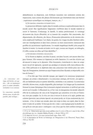 dédoublement, sa dispersion, sont d'ailleurs ressenties non seulement comme des
impressions, mais comme des phases d'événements qui s'enchaînent dans une histoire
: expériences scientifiques ou érotiques, martyre, etc...1
b) SYNDROMES ONIROÏDES INTERPRÉTATIFS.
La projection délirante s'opère dans le monde extérieur et particulièrement dans le
monde social. Des significations fulgurantes s'infiltrent dans le monde matériel et
social et l'animent. L'entourage, la famille, le milieu professionnel, le voisinage
deviennent des foyers d'hostilité, où se trament des complots. Des mascarades, des
déguisements, des allusions, des farces, d'innocentes plaisanteries ou de sinistres des-
seins emplissent l'ambiance. Les objets, les gestes, les visages les plus familiers subis-
sent une transfiguration et dans leurs contours ou leurs mouvements s'amassent des
gouffres de mystérieuses significations. Un monde magnétique double celui jusque-là
familier et neutre. Le monde est tendu vers le sujet, comme une énigme, un imbroglio,
il s'offre comme un rébus qu'il faut déchiffrer 2.
c) SYNDROMES ONIROÏDES IMAGINATIFS.
Ici la fiction se déploie, soit dans le passé, soit dans l'avenir, soit encore dans l'es-
pace lointain. Elle romance et s'épanouit en mille fantaisies. Ce sont des rêveries qui
devancent le temps ou le déjouent. Elles foisonnent, s'entrelacent et, dans un somp-
tueux travail de tapisserie, ajoutent aux prodiges et miracles mille merveilleuses fée-
ries. Elles jaillissent et se déploient dans une conscience tout entière prise aux sorti-
lèges de l'imagination, donnant au sujet l'impression d'une féconde et inépuisable créa-
tion de formes 3.
— C'est dire que l'état oniroïde marque, par rapport à la conscience proprement
onirique, un certain « détachement ». La conscience onirique, dit SARTRE, est captive ;
elle est fatalement prise et comme identifiée, enchaînée à ses contenus. La conscience
oniroïde, dirions-nous, est plus disponible, plus noétique. Les images qui la constituent
forment la trame thématique d'un événement original miraculeux et artificiel qui reste
ouvert sur le monde. L'effacement ou, si l'on veut, la transparence du monde subjectif,
effet de la coalescence du vécu et de l'imaginaire qui caractérise et le rêve et l'oniris-
me, n'est pas complet. Ici, le rêve est vécu à travers le rêveur et le sujet, gardant une
certaine épaisseur, une certaine opacité, un certain poids, ne vit pas seulement des évé-
nements : il les vit dans son monde, dans son corps et dans son esprit, dans la char-
nière vivante de sa réalité. Si bien que de tels « états » sont négligés pour la double rai-
son qu'ils ne sont pas aussi « analogues » aux rêves que les états confuso-oniriques et
1. Cf. p. ex. l'observation que nous avons publiée avec CLAUDE et MIGAULT sous le titre d'État
dysesthésique etc. in « Annales Médico-Psycho. », février 1934, p. 257.
2. Cf. thèse de VALENCE, Les états interprétatifs aigus, Paris, 1927.
3. Cf. la description de DUPRÉ in Pathologie de l'Imagination et de l'Émotivité, Payot, Paris,
1925, p. 182-183.
ÉTUDE N°8
…La conscience oni-
rique, dit SARTRE, est cap-
tive ; elle est fatalement
prise et comme identifiée,
enchaînée à ses contenus.
La conscience oniroïde,
dirions-nous, est plus dis-
ponible, plus noétique…
238
 