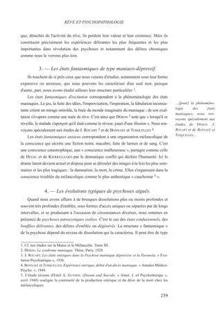 que, détachés de l'activité du rêve, ils perdent leur valeur et leur existence. Mais ils
constituent précisément les expériences délirantes les plus fréquentes et les plus
importantes dans révolution des psychoses et notamment des délires chroniques
comme nous le verrons plus loin.
3. — Les états fantasmiques de type maniaco-dépressif.
Ils touchent de si près ceux que nous venons d'étudier, notamment sous leur forme
expansive ou anxieuse, que nous pouvons les caractériser d'un seul mot, puisque
d'autre, part, nous avons étudié ailleurs leur structure particulière 1.
Les états fantasmiques d'excitation correspondent à la phénoménologie des états
maniaques. Le jeu, la fuite des idées, l'improvisation, l'inspiration, la fabulation inconsis-
tante créent un mirage oniroïde, la buée du monde imaginaire du maniaque ; de son exal-
tation s'évapore comme une nuée de rêve. C'est ainsi que DÉRON 2 note que « lorsqu'il se
réveille, le malade s'aperçoit qu'il était comme le rêveur, jouet d'une illusion ». Nous ren-
voyons spécialement aux études de J. ROUART 3 et de BONNAFÉ et TOSQUELLES 4.
Les états fantasmiques anxieux correspondent à une organisation mélancolique de
la conscience qui sécrète une fiction noire, macabre, faite de larmes et de sang. C'est
une conscience catastrophique, une « conscience malheureuse », partagée comme celle
de HEGEL et de KIERKEGAARD par le dramatique conflit qui déchire l'humanité. Ici le
drame latent devient actuel et dispose pour se dérouler des images à la fois les plus som-
maires et les plus tragiques : la damnation, la mort, le crime. Elles s'organisent dans la
conscience troublée du mélancolique comme le plus authentique « cauchemar 5 ».
4. — Les évolutions typiques de psychoses aiguës.
Quand nous avons affaire à de brusques dissolutions plus ou moins profondes et
souvent très profondes d'emblée, sous formes d'accès uniques ou séparées par de longs
intervalles, et se produisant à l'occasion de circonstances diverses, nous sommes en
présence de psychoses paroxystiques isolées. C'est le cas des états confusionnels, des
bouffées délirantes, des délires d'emblée ou dégénérés. La structure « fantasmique »
de la psychose dépend du niveau de dissolution qui la caractérise. Il peut être de type
1. Cf. nos études sur la Manie et la Mélancolie. Tome III.
2. DÉRON, Le syndrome maniaque, Thèse, Paris, 1928.
3. J. ROUART, Les états oniriques dans la Psychose maniaque dépressive et la Paranoïa, « Évo-
lution Psychiatrique », 1936.
4. BONNAFÉ et TOSQUELLES, Expérience onirique, début d'un décès maniaque, « Annales Médico-
Psycho. », 1944.
5. L'étude récente d'Emil A. GUTHEIL (Dream and Suicide, « Amer. J. of Psychotherapy »,
avril 1948) souligne la continuité de la production onirique et du désir de la mort chez les
mélancoliques.
RÊVE ET PSYCHOPATHOLOGIE
…[pour] la phénoméno-
logie des états
maniaques, nous ren-
voyons spécialement aux
études de DÉRON, J.
ROUART et de BONNAFÉ et
TOSQUELLES…
239
 