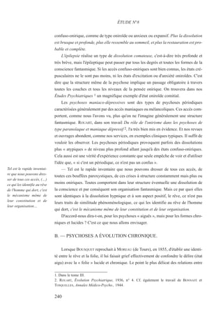 confuso-onirique, comme de type oniroïde ou anxieux ou expansif. Plus la dissolution
est brusque et profonde, plus elle ressemble au sommeil, et plus la restauration est pro-
bable et complète.
L'épilepsie réalise un type de dissolution comateuse, c'est-à-dire très profonde et
très brève, mais l'épileptique peut passer par tous les degrés et toutes les formes de la
conscience fantasmique. Si les accès confuso-oniriques sont bien connus, les états cré-
pusculaires ne le sont pas moins, ni les états d'excitation ou d'anxiété oniroïdes. C'est
dire que la structure même de la psychose implique un passage obligatoire à travers
toutes les couches et tous les niveaux de la pensée onirique. On trouvera dans nos
Études Psychiatriques 1 un magnifique exemple d'état oniroïde comitial.
Les psychoses maniaco-dépressives sont des types de psychoses périodiques
caractérisées généralement par des accès maniaques ou mélancoliques. Ces accès com-
portent, comme nous l'avons vu, plus qu'on ne l'imagine généralement une structure
fantasmique. ROUART, dans son travail Du rôle de l'onirisme dans les psychoses de
type paranoïaque et maniaque dépressif 2, l'a très bien mis en évidence. Et nos revues
et ouvrages abondent, comme nos services, en exemples cliniques typiques. Il suffit de
vouloir les observer. Les psychoses périodiques provoquent parfois des dissolutions
plus « atypiques » de niveau plus profond allant jusqu'à des états confuso-oniriques.
Cela aussi est une vérité d'expérience constante que seule empêche de voir et d'utiliser
l'idée que, « si c'est un périodique, ce n'est pas un confus ».
— Tel est le rapide inventaire que nous pouvons dresser de tous ces accès, de
toutes ces bouffées paroxystiques, de ces crises à structure constamment mais plus ou
moins oniriques. Toutes comportent dans leur structure éventuelle une dissolution de
la conscience et par conséquent son organisation fantasmique. Mais ce par quoi elles
sont identiques à la dissolution hypnique et à son aspect positif, le rêve, ce n'est pas
leurs traits de similitude phénoménologique, ce qui les identifie au rêve de l'homme
qui dort, c'est le mécanisme même de leur constitution et de leur organisation.
D'accord-nous dira-t-on, pour les psychoses « aiguës », mais pour les formes chro-
niques et lucides ? C'est ce que nous allons envisager.
B. — PSYCHOSES A ÉVOLUTION CHRONIQUE.
Lorsque BOUSQUET reprochait à MOREAU (de Tours), en 1855, d'établir une identi-
té entre le rêve et la folie, il lui faisait grief effectivement de confondre le délire (état
aigu) avec la « folie » lucide et chronique. Le point le plus délicat des relations entre
1. Dans le tome III.
2. ROUART, Évolution Psychiatrique, 1936, n° 4. Cf. également le travail de BONNAFÉ et
TOSQUELLES, Annales Médico-Psycho., 1944.
ÉTUDE N°8
Tel est le rapide inventai-
re que nous pouvons dres-
ser de tous ces accès, (…)
ce qui les identifie au rêve
de l'homme qui dort, c'est
le mécanisme même de
leur constitution et de
leur organisation…
240
 