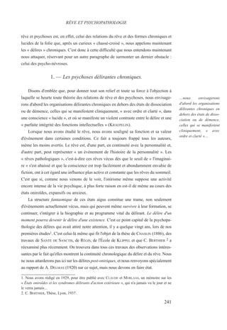 rêve et psychoses est, en effet, celui des relations du rêve et des formes chroniques et
lucides de la folie que, après un curieux « chassé-croisé », nous appelons maintenant
les « délires » chroniques. C'est donc à cette difficulté que nous entendons maintenant
nous attaquer, réservant pour un autre paragraphe de surmonter un dernier obstacle :
celui des psycho-névroses.
1. — Les psychoses délirantes chroniques.
Disons d'emblée que, pour donner tout son relief et toute sa force à l'objection à
laquelle se heurte toute théorie des relations de rêve et des psychoses, nous envisage-
rons d'abord les organisations délirantes chroniques en dehors des états de dissociation
ou de démence, celles qui se manifestent cliniquement, « avec ordre et clarté », dans
une conscience « lucide », et où se manifeste un violent contraste entre le délire et une
« parfaite intégrité des fonctions intellectuelles » (KRAEPELIN).
Lorsque nous avons étudié le rêve, nous avons souligné sa fonction et sa valeur
d'événement dans certaines conditions. Ce fait a toujours frappé tous les auteurs,
même les moins avertis. Le rêve est, d'une part, en continuité avec la personnalité et,
d'autre part, peut représenter « un événement de l'histoire de la personnalité ». Les
« rêves pathologiques », c'est-à-dire ces rêves vécus dès que le seuil de « l'imaginai-
re » s'est abaissé et que la conscience est trop facilement et abondamment envahie de
fiction, ont à cet égard une influence plus active et constante que les rêves du sommeil.
C'est que si, comme nous venons de le voir, l'onirisme même suppose une activité
encore intense de la vie psychique, à plus forte raison en est-il de même au cours des
états oniroïdes, expansifs ou anxieux.
La structure fantasmique de ces états aigus constitue une trame, non seulement
d'événements actuellement vécus, mais qui peuvent même survivre à leur formation, se
continuer, s'intégrer à la biographie et au programme vital du délirant. Le délire d'un
moment pourra devenir le délire d'une existence. C'est ce point capital de la psychopa-
thologie des délires qui avait attiré notre attention, il y a quelque vingt ans, lors de nos
premières études1. C'est celui-là même qui fit l'objet de la thèse de CHASLIN (1886), des
travaux de SANTE DE SANCTIS, de RÉGIS, de l'École de KLIPPEL et que C. BERTHIER 2 a
réexaminé plus récemment. On trouvera dans tous ces travaux des observations intéres-
santes par le fait qu'elles montrent la continuité chronologique du délire et du rêve. Nous
ne nous attarderons pas ici sur les délires post-oniriques, et nous renvoyons spécialement
au rapport de A. DELMAS (1920) sur ce sujet, mais nous devons en faire état.
1. Nous avons rédigé en 1929, pour être publié avec CLAUDE et MORLAAS, un mémoire sur les
« États oniroïdes et les syndromes délirants d'action extérieure », qui n'a jamais vu le jour et ne
le verra jamais...
2. C. BERTHIER, Thèse, Lyon, 1937.
RÊVE ET PSYCHOPATHOLOGIE
…nous envisagerons
d'abord les organisations
délirantes chroniques en
dehors des états de disso-
ciation ou de démence,
celles qui se manifestent
cliniquement, « avec
ordre et clarté »…
241
 