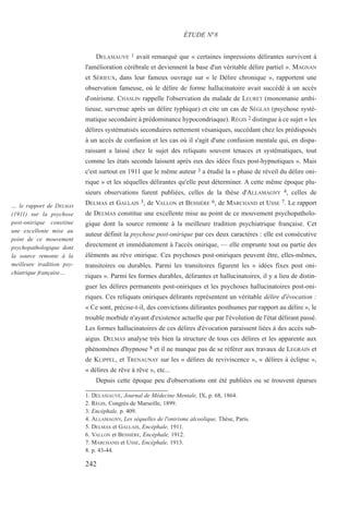DELASIAUVE 1 avait remarqué que « certaines impressions délirantes survivent à
l'amélioration cérébrale et deviennent la base d'un véritable délire partiel ». MAGNAN
et SÉRIEUX, dans leur fameux ouvrage sur « le Délire chronique », rapportent une
observation fameuse, où le délire de forme hallucinatoire avait succédé à un accès
d'onirisme. CHASLIN rappelle l'observation du malade de LEURET (monomanie ambi-
tieuse, survenue après un délire typhique) et cite un cas de SÉGLAS (psychose systé-
matique secondaire à prédominance hypocondriaque). RÉGIS 2 distingue à ce sujet « les
délires systématisés secondaires nettement vésaniques, succédant chez les prédisposés
à un accès de confusion et les cas où il s'agit d'une confusion mentale qui, en dispa-
raissant a laissé chez le sujet des reliquats souvent tenaces et systématiques, tout
comme les états seconds laissent après eux des idées fixes post-hypnotiques ». Mais
c'est surtout en 1911 que le même auteur 3 a étudié la « phase de réveil du délire oni-
rique » et les séquelles délirantes qu'elle peut déterminer. A cette même époque plu-
sieurs observations furent publiées, celles de la thèse d'ALLAMAGNY 4, celles de
DELMAS et GALLAIS 5, de VALLON et BESSIÈRE 6, de MARCHAND et USSE 7. Le rapport
de DELMAS constitue une excellente mise au point de ce mouvement psychopatholo-
gique dont la source remonte à la meilleure tradition psychiatrique française. Cet
auteur définit la psychose post-onirique par ces deux caractères : elle est consécutive
directement et immédiatement à l'accès onirique, — elle emprunte tout ou partie des
éléments au rêve onirique. Ces psychoses post-oniriques peuvent être, elles-mêmes,
transitoires ou durables. Parmi les transitoires figurent les « idées fixes post oni-
riques ». Parmi les formes durables, délirantes et hallucinatoires, il y a lieu de distin-
guer les délires permanents post-oniriques et les psychoses hallucinatoires post-oni-
riques. Ces reliquats oniriques délirants représentent un véritable délire d'évocation :
« Ce sont, précise-t-il, des convictions délirantes posthumes par rapport au délire », le
trouble morbide n'ayant d'existence actuelle que par l'évolution de l'état délirant passé.
Les formes hallucinatoires de ces délires d'évocation paraissent liées à des accès sub-
aigus. DELMAS analyse très bien la structure de tous ces délires et les apparente aux
phénomènes d'hypnose 8 et il ne manque pas de se référer aux travaux de LEGRAIN et
de KLIPPEL, et TRENAUNAY sur les « délires de reviviscence », « délires à éclipse »,
« délires de rêve à rêve », etc...
Depuis cette époque peu d'observations ont été publiées ou se trouvent éparses
1. DELASIAUVE, Journal de Médecine Mentale, IX, p. 68, 1864.
2. RÉGIS, Congrès de Marseille, 1899.
3. Encéphale, p. 409.
4. ALLAMAGNY, Les séquelles de l'onirisme alcoolique, Thèse, Paris.
5. DELMAS et GALLAIS, Encéphale, 1911.
6. VALLON et BESSIÈRE, Encéphale, 1912.
7. MARCHAND et USSE, Encéphale, 1913.
8. p. 43-44.
ÉTUDE N°8
… le rapport de DELMAS
(1911) sur la psychose
post-onirique constitue
une excellente mise au
point de ce mouvement
psychopathologique dont
la source remonte à la
meilleure tradition psy-
chiatrique française…
242
 