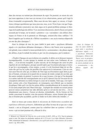 dans des travaux ne traitant pas directement du sujet. On pourrait, en raison du soin
que nous apportons à citer tous ces travaux et ces observations, penser qu'il s'agit là
d'une éventualité exceptionnelle. Mais nous devons faire appel, ici encore, à l'expé-
rience clinique quotidienne que nous pouvons, tous, avoir. N'est-il pas vrai que l'orga-
nisation délirante consécutive aux états aigus est le grand problème pratique et théo-
rique de la pathologie des délires ? Les anciennes discussions, dont le fracas est à peine
assourdi par le temps, sur la nature « primitive » ou « secondaire » des délires chro-
niques en France et de la paranoïa en Allemagne, seraient-elles donc oubliées ? Et
faut-il rappeler que la notion de « Délires secondaires » aux accès maniaco-dépressifs
est une des plus classiques ?
Ainsi la clinique de tous les jours établit le pont entre « psychoses délirantes
aiguës » et « psychoses délirantes chroniques ». MOREAU (de Tours), avec sa perspica-
cité géniale, nous a donné la raison profonde de la « scotomisation » des phases aiguës
des délires, et par le malade lui-même et, par voie de conséquence, par le médecin :
« Étudié à l'époque où son évolution est complète, le délire est et demeure toujours
incompréhensible. A cette époque le malade est tout entier sous l'influence de ses
idées... ; il est devenu incapable, le plus souvent, de les distinguer des actes les plus
réguliers de son intelligence, presque aussitôt après que l'excitation physique et mora-
le qui les a accompagnés, à leur origine, a cessé, il a été forcément dupe de ses illu-
sions dès qu'il ne lui a plus été possible d'en apercevoir le mécanisme. Cela est vrai,
tout aussi bien de celui qui, en dehors de l'état aigu ou d'excitation aiguë dont je par-
lais à l'instant, croit pouvoir et paraît être en mesure de rendre compte de son état, que
des autres malades en général. La preuve de ce que j'avance, c'est que si l'on demande
à ce même individu des renseignements sur ce qu'il a éprouvé lors de l'invasion de ses
conceptions délirantes ou même lorsque le cours de la maladie, l'état aigu, s'est repro-
duit, comme cela a lieu fréquemment, on remarquera, tout d'abord, que sa manière
d'expliquer l'idée qu'il s'en fait lui-même diffère considérablement de la manière dont
il s'en rend compte plus tard. Dans l'état aigu... la plupart des malades ne croient jamais
pouvoir mieux caractériser leur idée délirante qu'en se servant du mot rêve... ; ils s'y
abandonnent sans réserve ; l'erreur est absolue, irrémédiable... De là, l'erreur où l'on
tombe concernant la matière vraie des pensées délirantes, erreur d'autant plus répan-
due et d'autant plus accréditée, qu'elle se fonde sur le dire même des malades. »l
Ainsi se trouve par avance décrit le mécanisme de l'élaboration secondaire des
expériences délirantes primaires, élaboration qui efface la trace de ce que ces « expé-
riences » ont eu d'original, comme pour les volatiliser dans un système « d'événe-
ments » qui en étant pourtant nés, effacent le rêve.
1. Mémoire sur l'identité de l'état de rêve et de la folie (A.M.P., 1855, p. 315). Tout le mémoire
serait à citer. De même les profondes analyses de J. P. FALRET à ce sujet (Maladies Mentales,
1864, notamment la fameuse « Introduction » et ce qu'il écrit sur la « non-existence de la mono-
manie » (p. 424 à 448).
RÊVE ET PSYCHOPATHOLOGIE
…Ainsi la clinique de
tous les jours établit le
pont entre « psychoses
délirantes aiguës » et
« psychoses délirantes
chroniques ». MOREAU (de
Tours), avec sa perspica-
cité géniale, nous a donné
la raison profonde de la
« scotomisation » des
phases aiguës des
délires…
243
 