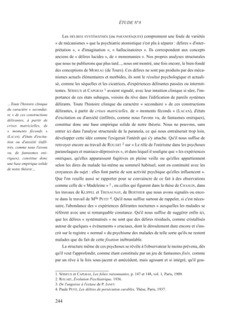 Les DÉLIRES SYSTÉMATISÉS (ou PARANOÏAQUES) comprennent une foule de variétés
« de mécanismes » que la psychiatrie atomistique s'est plu à séparer : délires « d'inter-
prétation », « d'imagination », « hallucinatoires ». Ils correspondent aux concepts
anciens de « délires lucides », de « monomanies ». Nos propres analyses structurales
que nous ne publierons que plus tard..., nous ont montré, une fois encore, le bien-fondé
des conceptions de MOREAU (de Tours). Ces délires ne sont pas produits par des méca-
nismes actuels élémentaires et morbides, ils sont le résultat psychologique et actuali-
sé, comme les séquelles et les cicatrices, d'expériences délirantes passées ou intermit-
tentes. SÉRIEUX et CAPGRAS 1 avaient signalé, avec leur intuition clinique si sûre, l'im-
portance de ces états subaigus, voisins du rêve dans l'édification de pareils systèmes
délirants. Toute l'histoire clinique du caractère « secondaire » de ces constructions
délirantes, à partir de crises matricielles, de « moments féconds » (LACAN), d'états
d'excitation ou d'anxiété (infiltrés, comme nous l'avons vu, de fantasmes oniriques),
constitue donc une base empirique solide de notre théorie. Nous ne pouvons, sans
entrer ici dans l'analyse structurale de la paranoïa, ce qui nous entraînerait trop loin,
développer cette idée comme l'exigerait l'intérêt qui s'y attache. Qu'il nous suffise de
renvoyer encore au travail de ROUART 2 sur « Le rôle de l'onirisme dans les psychoses
paranoïaques et maniaco-dépressives », et dans lequel il souligne que « les expériences
oniriques, qu'elles apparaissent fugitives en pleine veille ou qu'elles appartiennent
selon les dires du malade lui-même au sommeil habituel, sont en continuité avec les
croyances du sujet : elles font partie de son activité psychique qu'elles influencent ».
Que l'on veuille aussi se rapporter pour se convaincre de ce fait à des observations
comme celle de « Madeleine » 3 , ou celles qui figurent dans la thèse de CHASLIN, dans
les travaux de KLIPPEL et TRENAUNAY, de BERTHIER que nous avons signalés ou enco-
re dans le travail de Mlle PETIT 4. Qu'il nous suffise surtout de rappeler, si c'est néces-
saire, l'abondance des « expériences délirantes nocturnes » auxquelles les malades se
réfèrent avec une si remarquable constance. Qu'il nous suffise de suggérer enfin ici,
que les délires « systématisés » ne sont que des délires résiduels, comme cristallisés
autour de quelques « événements » cruciaux, dont le déroulement dure encore et s'ins-
crit sur le registre « normal » du psychisme des malades de telle sorte qu'ils ne restent
malades que du fait de cette fixation inébranlable.
La structure même de ces psychoses se révèle à l'observateur le moins prévenu, dès
qu'il veut l'approfondir, comme étant constituée par un jeu de fantasmes fixés, comme
par un rêve à la fois sous-jacent et antécédent, mais agissant et si intégré, qu'il gou-
1. SÉRIEUX et CAPGRAS, Les folies raisonnantes, p. 147 et 148, vol. 1, Paris, 1909.
2. ROUART, Évolution Psychiatrique, 1936.
3. De l'angoisse à l'extase de P. JANET.
4. Paule PETIT, Les délires de persécution curables, Thèse, Paris, 1937.
ÉTUDE N°8
…Toute l'histoire clinique
du caractère « secondai-
re » de ces constructions
délirantes, à partir de
crises matricielles, de
« moments féconds »
(LACAN), d'états d'excita-
tion ou d'anxiété (infil-
trés, comme nous l'avons
vu, de fantasmes oni-
riques), constitue donc
une base empirique solide
de notre théorie…
244
 
