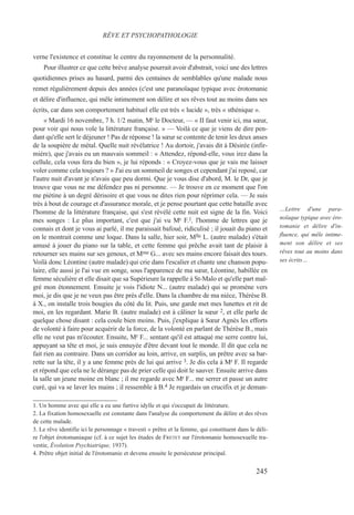 verne l'existence et constitue le centre du rayonnement de la personnalité.
Pour illustrer ce que cette brève analyse pourrait avoir d'abstrait, voici une des lettres
quotidiennes prises au hasard, parmi des centaines de semblables qu'une malade nous
remet régulièrement depuis des années (c'est une paranoïaque typique avec érotomanie
et délire d'influence, qui mêle intimement son délire et ses rêves tout au moins dans ses
écrits, car dans son comportement habituel elle est très « lucide », très « sthénique ».
« Mardi 16 novembre, 7 h. 1/2 matin, Mr le Docteur, — « II faut venir ici, ma sœur,
pour voir qui nous vole la littérature française. » — Voilà ce que je viens de dire pen-
dant qu'elle sert le déjeuner ! Pas de réponse ! la sœur se contente de tenir les deux anses
de la soupière de métal. Quelle nuit révélatrice ! Au dortoir, j'avais dit à Désirée (infir-
mière), que j'avais eu un mauvais sommeil : « Attendez, répond-elle, vous irez dans la
cellule, cela vous fera du bien », je lui réponds : « Croyez-vous que je vais me laisser
voler comme cela toujours ? » J'ai eu un sommeil de songes et cependant j'ai reposé, car
l'autre nuit d'avant je n'avais que peu dormi. Que je vous dise d'abord, M. le Dr, que je
trouve que vous ne me défendez pas ni personne. — Je trouve en ce moment que l'on
me piétine à un degré dérisoire et que vous ne dites rien pour réprimer cela. — Je suis
très à bout de courage et d'assurance morale, et je pense pourtant que cette bataille avec
l'homme de la littérature française, qui s'est révélé cette nuit est signe de la fin. Voici
mes songes : Le plus important, c'est que j'ai vu Mr F.1, l'homme de lettres que je
connais et dont je vous ai parlé, il me paraissait bafoué, ridiculisé ; il jouait du piano et
on le montrait comme une loque. Dans la salle, hier soir, Mlle L. (autre malade) s'était
amusé à jouer du piano sur la table, et cette femme qui prêche avait tant de plaisir à
retourner ses mains sur ses genoux, et Mme G... avec ses mains encore faisait des tours.
Voilà donc Léontine (autre malade) qui crie dans l'escalier et chante une chanson popu-
laire, elle aussi je l'ai vue en songe, sous l'apparence de ma sœur, Léontine, habillée en
femme séculière et elle disait que sa Supérieure la rappelle à St-Malo et qu'elle part mal-
gré mon étonnement. Ensuite je vois l'idiote N... (autre malade) qui se promène vers
moi, je dis que je ne veux pas être près d'elle. Dans la chambre de ma nièce, Thérèse B.
à X., on installe trois bougies du côté du lit. Puis, une garde met mes lunettes et rit de
moi, en les regardant. Marie B. (autre malade) est à câliner la sœur 2, et elle parle de
quelque chose disant : cela coule bien moins. Puis, j'explique à Sœur Agnès les efforts
de volonté à faire pour acquérir de la force, de la volonté en parlant de Thérèse B., mais
elle ne veut pas m'écouter. Ensuite, Mr F... sentant qu'il est attaqué me serre contre lui,
appuyant sa tête et moi, je suis ennuyée d'être devant tout le monde. Il dit que cela ne
fait rien au contraire. Dans un corridor au loin, arrive, en surplis, un prêtre avec sa bar-
rette sur la tête, il y a une femme près de lui qui arrive 3. Je dis cela à Mr F. Il regarde
et répond que cela ne le dérange pas de prier celle qui doit le sauver. Ensuite arrive dans
la salle un jeune moine en blanc ; il me regarde avec Mr F... me serrer et passe un autre
curé, qui va se laver les mains ; il ressemble à B.4 Je regardais un crucifix et je deman-
1. Un homme avec qui elle a eu une furtive idylle et qui s'occupait de littérature.
2. La fixation homosexuelle est constante dans l'analyse du comportement du délire et des rêves
de cette malade.
3. Le rêve identifie ici le personnage « travesti » prêtre et la femme, qui constituent dans le déli-
re l'objet érotomaniaque (cf. à ce sujet les études de FRETET sur l'érotomanie homosexuelle tra-
vestie, Évolution Psychiatrique, 1937).
4. Prêtre objet initial de l'érotomanie et devenu ensuite le persécuteur principal.
RÊVE ET PSYCHOPATHOLOGIE
…Lettre d'une para-
noïaque typique avec éro-
tomanie et délire d'in-
fluence, qui mêle intime-
ment son délire et ses
rêves tout au moins dans
ses écrits…
245
 