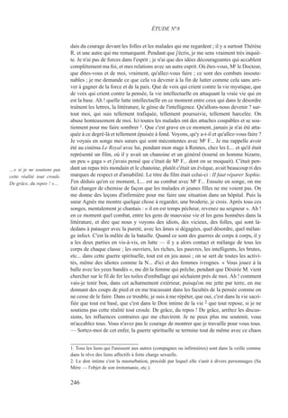 dais du courage devant les folles et les malades qui me regardent ; il y a surtout Thérèse
R. et une autre qui me remarquent. Pendant que j'écris, je me sens vraiment très inquiè-
te. Je n'ai pas de forces dans l'esprit ; je n'ai que des idées décourageantes qui accablent
complètement ma foi, et mes relations avec un autre esprit. Où êtes-vous, Mr le Docteur,
que dites-vous et de moi, vraiment, qu'allez-vous faire ; ce sont des combats insoute-
nables ; je me demande ce que cela va devenir à la fin de lutter comme cela sans arri-
ver à gagner de la force et de la paix. Que de voix qui crient contre la vie mystique, que
de voix qui crient contre la pensée, la vie intellectuelle en attaquant la vraie vie qui en
est la base. Ah ! quelle lutte intellectuelle en ce moment entre ceux qui dans le désordre
traînent les lettres, la littérature, le génie de l'intelligence. Qu'allons-nous devenir ? sur-
tout moi, qui suis tellement trafiquée, tellement poursuivie, tellement harcelée. On
abuse honteusement de moi. Ici toutes les malades ont des attaches coupables et se sou-
tiennent pour me faire sombrer 1. Que c'est grave en ce moment, jamais je n'ai été atta-
quée à ce degré-là et tellement épuisée à fond. Voyons, qu'y a-t-il et qu'allez-vous faire ?
Je voyais en songe mes sœurs qui sont mécontentes avec Mr F... Je me rappelle avoir
été au cinéma Le Royal avec lui, pendant mon stage à Rennes, chez les L... et qu'il était
représenté un film, où il y avait un chanoine et un général (tourné en homme bizarre,
un peu « gaga » et j'avais pensé que c'était de Mr F... dont on se moquait). C'était pen-
dant un repas très mondain et le chanoine, plutôt c'était un évêque, avait beaucoup ri des
marques de respect et d'amabilité. Le titre du film était celui-ci : II faut réparer Sophie.
J'en déduis qu'en ce moment, L... est au combat avec Mr F... Ensuite en songe, on me
fait changer de chemise de façon que les malades et jeunes filles ne me voient pas. On
me donne des leçons d'infirmière pour me faire une situation dans un hôpital. Puis la
sœur Agnès me montre quelque chose à regarder, une broderie, je crois. Après tous ces
songes, mentalement je chantais : « il en est temps pécheur, revenez au seigneur ». Ah !
en ce moment quel combat, entre les gens de mauvaise vie et les gens honnêtes dans la
littérature, et dire que nous y voyons des idiots, des vicieux, des folles, qui sont là-
dedans à patauger avec la pureté, avec les âmes si dégagées, quel désordre, quel mélan-
ge infect. C'est la mêlée de la bataille. Quand ce sont des guerres de corps à corps, il y
a les deux parties en vis-à-vis, en lutte — il y a alors contact et mélange de tous les
corps de chaque classe ; les ouvriers, les riches, les pauvres, les intelligents, les brutes,
etc... dans cette guerre spirituelle, tout est en jeu aussi ; on se sert de toutes les activi-
tés, même des idiotes comme la N... d'ici et des femmes ivrognes. « Vous jouez à la
balle avec les yeux bandés », me dit la femme qui prêche, pendant que Désirée M. vient
chercher sur le fil de fer les toiles d'emballage qui séchaient près de moi. Ah ! comment
vais-je tenir bon, dans cet acharnement extérieur, puisqu'on me jette par terre, en me
donnant des coups de pied et en me tracassant dans les facultés de la pensée comme on
ne cesse de le faire. Dans ce trouble, je suis à me répéter, que oui, c'est dans la vie sacri-
fiée que tout est basé, que c'est dans le Don intime de la vie 2 que tout repose, si je ne
soutiens pas cette réalité tout croule. De grâce, du repos ! De grâce, arrêtez les discus-
sions, les influences contraires qui me chavirent. Je ne peux plus me soutenir, vous
m'accablez tous. Vous n'avez pas le courage de montrer que je travaille pour vous tous.
— Sortez-moi de cet enfer, la guerre spirituelle se termine tout de même avec ce chaos
1. Tous les liens qui l'unissent aux autres (compagnes ou infirmières) sont dans la veille comme
dans le rêve des liens affectifs à forte charge sexuelle.
2. Le don intime c'est la masturbation, procédé par lequel elle s'unit à divers personnages (Sa
Mère — l'objet de son érotomanie, etc.).
ÉTUDE N°8
…« si je ne soutiens pas
cette réalité tout croule.
De grâce, du repos ! »…
246
 