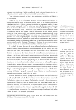 ceux qui vous font du mal. Plusieurs créations de bontés étant restées endormies ont été
influencées à croire que des malfaisants seraient devenus meilleurs. » —
Voici encore un extrait pris au hasard dans la masse des écrits (plus de 10 kilos !)
de cette malade :
« Dans un pays où les rues sont très étroites et où les boucheries sont carrelées, les
parquets en carrelage rouge, les murs en carrelage blanc, j'ai été coupée vivante, n'im-
porte laquelle de mes Créations sont coupées ou brûlées et je sens leur supplice. Ce sont
mes vies, mes courants de vie. C'est nuit et jour sans arrêt. De mes ventres d'énormes
blocs ont été retirés des Terrains qui avaient été nommés Iles Britanniques et Londres
pour en faire des pneus d'auto. C'était facile à faire sauter des bateaux remplis de cuivre
et de ferrailles dans de bons Océans. » Voici la lettre du jour où nous mettons au point
notre texte : « J'ai une nouvelle à vous annoncer. Je me suis vue dans un coin de mer et
nous étions tous deux avec le Dr Lacan, votre ami et nous étions tous deux en forme de
pieuvres, nous avions nos photographies sur le corps des pieuvres d'un seul coup j'ai vu
Jean Timothée (son Père) apparaître et couper presque entièrement le bout d'une des
membranes de la pieuvre représentant ce Docteur. J'ai senti la douleur en même temps
car mon métal passait à l'intérieur. J'ai vu aussi à l'intérieur de mes organes un corps
mesurant environ six ou sept centimètres de Métal précieux vivant... »
Il est facile de parler à propos de cette malade d'imagination, d'hallucinations
visuelles (voire « héauto-scopiques ») ou de réminiscences de rêve, mais en quoi, pré-
senté sous cette forme, son délire est-il saisi dans sa substance ? En fait cette humble
Bretonne est devenue un rêve vivant. Comme du sommeil monte la marée de toutes les
« images » qui forment et déforment la sourde, monstrueuse et luxuriante végétation du
rêve, le délire, soudé aux pulsations vitales des instincts et remontant aux sources même
de la création de l'être, éclate en images privilégiées, en thèmes de l'éternelle condition
humaine, en mythes millénaires où se mêlent, comme dans un tableau d'Hieronymus
Bosch, les corps sexués et les corps célestes, le monde minéral et la chaleur des organes,
la vie profonde des océans et le fantastique baroque des machines. Et comme des points
d'orgue de cette étrange symphonie du monde, les complexes majeurs — celui de la cas-
tration et de l'Œdipe — coups de boutoirs de la vie, s'élancent en tourbillons ou s'épa-
nouissent dans la magique efflorescence du Délire.
Pourtant la plupart des auteurs, qui depuis cent ans ont traité cette question du rêve
et de la folie, l'ont à la suite de BAILLARGER circonscrite abusivement aux rapports de
l'hallucination et du rêve, envisageant l'hallucination comme le « dénominateur com-
mun » du rêve et du délire. Nous ne saurions entrer dans une perspective qui nous est
totalement étrangère, car l'hallucination du délirant c'est son délire 1, comme l'halluci-
nation du rêveur c'est son rêve, et réduire le problème des rapports du rêve et du déli-
re à un dénominateur commun, qui n'est qu'un phénomène artificiellement isolé de l'un
comme de l'autre, c'est le fausser entièrement.
1. C'est le thème de notre livre Hallucination et Délire, Alcan, 1934. [NdÉ: Préface SÉGLAS. rééd.
1999, Paris, L'Harmattan (avt prop. R.M. PALEM).]
RÊVE ET PSYCHOPATHOLOGIE
…Voici la lettre du jour où
nous mettons au point
notre texte [28 nov. 1946]:
« J'ai une nouvelle à vous
annoncer. Je me suis vue
dans un coin de mer et
nous étions tous deux avec
le Dr LACAN, votre ami et
nous étions tous deux en
forme de pieuvres…
… le délire, soudé aux
pulsations vitales des ins-
tincts […] éclate en
images privilégiées, en
thèmes de l'éternelle
condition humaine, en
mythes millénaires où se
mêlent, comme dans un
tableau d'Hieronymus
BOSCH, les corps sexués et
les corps célestes, le
monde minéral et la cha-
leur des organes, la vie
profonde des océans et le
fantastique baroque des
machines…
249
 