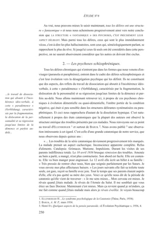 Au vrai, nous pouvons mieux le saisir maintenant, tous les délires ont une structu-
re « fantasmique » et nous nous acheminons progressivement ainsi vers notre conclu-
sion que LA STRUCTURE « FANTASMIQUE » DES PSYCHOSES, C'EST PRÉCISÉMENT LEUR
ASPECT DÉLIRANT. Mais parmi tous les délires, ceux qui sont le plus immédiatement
vécus, c'est-à-dire les plus hallucinatoires, sont ceux qui, séméiologiquement parlant, se
rapprochent le plus du rêve. Si jusqu'ici ceux-là seuls ont été considérés dans cette pers-
pective, on ne saurait abusivement considérer que les autres en doivent être exclus.
2. — Les psychoses schizophréniques.
Tous les délires chroniques qui n'entrent pas dans les formes que nous venons d'en-
visager (paranoïa et paraphrénie), entrent dans le cadre des délires schizophréniques et
c'est leur évolution vers la désagrégation psychique qui les définit. Ils ne constituent
que des aspects, des reflets du travail de dissociation qui aboutit à l'incohérence idéo-
verbale, à cette « paradémence » (Verblödung), caractérisée par la fragmentation, la
dislocation de la personnalité et sa régression jusqu'aux limites de la démence et par-
fois au-delà. Nous allons maintenant retrouver ici, à propos de ces psychoses chro-
niques à évolution démentielle ou quasi-démentielle, l'ombre portée de la condition
négative, qui était si peu sensible dans les structures délirantes systématisées ou para-
phréniques. Et ceci nous rapprochera d'autant de la dissolution hypnique. C'est natu-
rellement à propos des états catatoniques que la plupart des auteurs ont observé la
structure onirique des troubles présentés par ces malades. Nous renvoyons sur ce point
au travail d'ELLENBERGER 1 et surtout de BARUK 2. Nous avons publié 3 une observa-
tion intéressante à cet égard. C'est celle d'une grande catatonique de notre service, que
nous observons depuis quinze ans :
« ... Les troubles de la série catatonique deviennent progressivement très marqués.
La malade prenait un aspect cachectique. Inconscience apparente complète. Refus
d'aliments. Catalepsie. Grimaces. Mutisme. Impulsions. Durant les visites de ses
parents indifférence totale. Le 10 avril 1936 brusque rémission des troubles. Amenée
au bain a parlé, a mangé, n'est plus contracturée. Son abord est facile. Elle est conten-
te. Elle va bien manger pour engraisser. Le 12 avril elle écrit un billet à sa famille :
« Très pressée de rentrer chez nous, bien que soignée parfaitement par les Sœurs. Je
vous envoie mes plus affectueux baisers. » Les jours suivants elle fait sa toilette toute
seule, est gaie, reçoit sa famille avec joie. Tout le temps que ses parents étaient auprès
d'elle, elle n'a pas quitté sa mère des yeux. Voici ce qu'elle nous dit de la période de
catatonie qu'elle vient de traverser : « Je me sens mieux... Mon cerveau est mieux. Je
rêvais quand j'étais malade. Je rêvais de l'Armée du Salut. Il me semblait que vous
étiez un faux Docteur. Maintenant c'est mieux. Mais ça revient quand je m'endors, ça
me fait comme quand j'étais malade mais alors je rêvais éveillée. Je voyais beaucoup
1. ELLENBERGER H. , Le syndrome psychologique de la Catatonie (Thèse, Paris, 1934).
2. BARUK, A. M. P., mars 1934.
3. Henri EY, Quelques aspects de la pensée paranoide, «L'Évolution Psychiatrique », 1936, 4.
ÉTUDE N°8
…le travail de dissocia-
tion qui aboutit à l'inco-
hérence idéo-verbale, à
cette « paradémence »
(Verblödung), caractéri-
sée par la fragmentation,
la dislocation de la per-
sonnalité et sa régression
jusqu'aux limites de la
démence et parfois au-
delà…
250
 