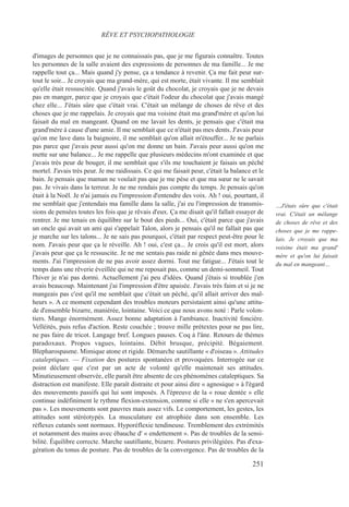 d'images de personnes que je ne connaissais pas, que je me figurais connaître. Toutes
les personnes de la salle avaient des expressions de personnes de ma famille... Je me
rappelle tout ça... Mais quand j'y pense, ça a tendance à revenir. Ça me fait peur sur-
tout le soir... Je croyais que ma grand-mère, qui est morte, était vivante. Il me semblait
qu'elle était ressuscitée. Quand j'avais le goût du chocolat, je croyais que je ne devais
pas en manger, parce que je croyais que c'était l'odeur du chocolat que j'avais mangé
chez elle... J'étais sûre que c'était vrai. C'était un mélange de choses de rêve et des
choses que je me rappelais. Je croyais que ma voisine était ma grand'mère et qu'on lui
faisait du mal en mangeant. Quand on me lavait les dents, je pensais que c'était ma
grand'mère à cause d'une amie. Il me semblait que ce n'était pas mes dents. J'avais peur
qu'on me lave dans la baignoire, il me semblait qu'on allait m'étouffer... Je ne parlais
pas parce que j'avais peur aussi qu'on me donne un bain. J'avais peur aussi qu'on me
mette sur une balance... Je me rappelle que plusieurs médecins m'ont examinée et que
j'avais très peur de bouger, il me semblait que s'ils me touchaient je faisais un péché
mortel. J'avais très peur. Je me raidissais. Ce qui me faisait peur, c'était la balance et le
bain. Je pensais que maman ne voulait pas que je me pèse et que ma sœur ne le savait
pas. Je vivais dans la terreur. Je ne me rendais pas compte du temps. Je pensais qu'on
était à la Noël. Je n'ai jamais eu l'impression d'entendre des voix. Ah ! oui, pourtant, il
me semblait que j'entendais ma famille dans la salle, j'ai eu l'impression de transmis-
sions de pensées toutes les fois que je rêvais d'eux. Ça me disait qu'il fallait essayer de
rentrer. Je me tenais en équilibre sur le bout des pieds... Oui, c'était parce que j'avais
un oncle qui avait un ami qui s'appelait Talon, alors je pensais qu'il ne fallait pas que
je marche sur les talons... Je ne sais pas pourquoi, c'était par respect peut-être pour le
nom. J'avais peur que ça le réveille. Ah ! oui, c'est ça... Je crois qu'il est mort, alors
j'avais peur que ça le ressuscite. Je ne me sentais pas raide ni gênée dans mes mouve-
ments. J'ai l'impression de ne pas avoir assez dormi. Tout me fatigue... J'étais tout le
temps dans une rêverie éveillée qui ne me reposait pas, comme un demi-sommeil. Tout
l'hiver je n'ai pas dormi. Actuellement j'ai peu d'idées. Quand j'étais si troublée j'en
avais beaucoup. Maintenant j'ai l'impression d'être apaisée. J'avais très faim et si je ne
mangeais pas c'est qu'il me semblait que c'était un péché, qu'il allait arriver des mal-
heurs ». A ce moment cependant des troubles moteurs persistaient ainsi qu'une attitu-
de d'ensemble bizarre, maniérée, lointaine. Voici ce que nous avons noté : Parle volon-
tiers. Mange énormément. Assez bonne adaptation à l'ambiance. Inactivité foncière.
Velléités, puis refus d'action. Reste couchée ; trouve mille prétextes pour ne pas lire,
ne pas faire de tricot. Langage bref. Longues pauses. Coq à l'âne. Retours de thèmes
paradoxaux. Propos vagues, lointains. Débit brusque, précipité. Bégaiement.
Blepharospasme. Mimique atone et rigide. Démarche sautillante « d'oiseau ». Attitudes
cataleptiques. — Fixation des postures spontanées et provoquées. Interrogée sur ce
point déclare que c'est par un acte de volonté qu'elle maintenait ses attitudes.
Minutieusement observée, elle paraît être absente de ces phénomènes cataleptiques. Sa
distraction est manifeste. Elle paraît distraite et pour ainsi dire « agnosique » à l'égard
des mouvements passifs qui lui sont imposés. A l'épreuve de la « roue dentée » elle
continue indéfiniment le rythme flexion-extension, comme si elle « ne s'en apercevait
pas ». Les mouvements sont pauvres mais assez vifs. Le comportement, les gestes, les
attitudes sont stéréotypés. La musculature est atrophiée dans son ensemble. Les
réflexes cutanés sont normaux. Hyporéflexie tendineuse. Tremblement des extrémités
et notamment des mains avec ébauche d' « endettement ». Pas de troubles de la sensi-
bilité. Équilibre correcte. Marche sautillante, bizarre. Postures privilégiées. Pas d'exa-
gération du tonus de posture. Pas de troubles de la convergence. Pas de troubles de la
RÊVE ET PSYCHOPATHOLOGIE
…J'étais sûre que c'était
vrai. C'était un mélange
de choses de rêve et des
choses que je me rappe-
lais. Je croyais que ma
voisine était ma grand'
mère et qu'on lui faisait
du mal en mangeant…
251
 