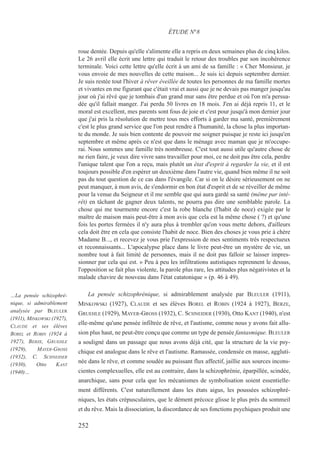 roue dentée. Depuis qu'elle s'alimente elle a repris en deux semaines plus de cinq kilos.
Le 26 avril elle écrit une lettre qui traduit le retour des troubles par son incohérence
terminale. Voici cette lettre qu'elle écrit à un ami de sa famille : « Cher Monsieur, je
vous envoie de mes nouvelles de cette maison... Je suis ici depuis septembre dernier.
Je suis restée tout l'hiver à rêver éveillée de toutes les personnes de ma famille mortes
et vivantes en me figurant que c'était vrai et aussi que je ne devais pas manger jusqu'au
jour où j'ai rêvé que je tombais d'un grand mur sans être perdue et où l'on m'a persua-
dée qu'il fallait manger. J'ai perdu 50 livres en 18 mois. J'en ai déjà repris 11, et le
moral est excellent, mes parents sont fous de joie et c'est pour jusqu'à mon dernier jour
que j'ai pris la résolution de mettre tous mes efforts à garder ma santé, premièrement
c'est le plus grand service que l'on peut rendre à l'humanité, la chose la plus importan-
te du monde. Je suis bien contente de pouvoir me soigner puisque je reste ici jusqu'en
septembre et même après ce n'est que dans le ménage avec maman que je m'occupe-
rai. Nous sommes une famille très nombreuse. C'est tout aussi utile qu'autre chose de
ne rien faire, je veux dire vivre sans travailler pour moi, ce ne doit pas être cela, perdre
l'unique talent que l'on a reçu, mais plutôt un état d'esprit à regarder la vie, et il est
toujours possible d'en espérer un deuxième dans l'autre vie, quand bien même il ne soit
pas du tout question de ce cas dans l'évangile. Car si on le désire sérieusement on ne
peut manquer, à mon avis, de s'endormir en bon état d'esprit et de se réveiller de même
pour la venue du Seigneur et il me semble que qui aura gardé sa santé (même par inté-
rêt) en tâchant de gagner deux talents, ne pourra pas dire une semblable parole. La
chose qui me tourmente encore c'est la robe blanche (l'habit de noce) exigée par le
maître de maison mais peut-être à mon avis que cela est la même chose ( ?) et qu'une
fois les portes fermées il n'y aura plus à trembler qu'on vous mette dehors, d'ailleurs
cela doit être en cela que consiste l'habit de noce. Bien des choses je vous prie à chère
Madame B..., et recevez je vous prie l'expression de mes sentiments très respectueux
et reconnaissants... L'apocalypse place dans le livre peut-être un mystère de vie, un
nombre tout à fait limité de personnes, mais il ne doit pas falloir se laisser impres-
sionner par cela qui est. » Peu à peu les infiltrations autistiques reprennent le dessus,
l'opposition se fait plus violente, la parole plus rare, les attitudes plus négativistes et la
malade chavire de nouveau dans l'état catatonique » (p. 46 à 49).
La pensée schizophrénique, si admirablement analysée par BLEULER (1911),
MINKOWSKI (1927), CLAUDE et ses élèves BOREL et ROBIN (1924 à 1927), BERZE,
GRUEHLE (1929), MAYER-GROSS (1932), C. SCHNEIDER (1930), Otto KANT (1940), n'est
elle-même qu'une pensée infiltrée de rêve, et l'autisme, comme nous y avons fait allu-
sion plus haut, ne peut-être conçu que comme un type de pensée fantasmique. BLEULER
a souligné dans un passage que nous avons déjà cité, que la structure de la vie psy-
chique est analogue dans le rêve et l'autisme. Ramassée, condensée en masse, aggluti-
née dans le rêve, et comme soudée au puissant flux affectif, jaillie aux sources incons-
cientes complexuelles, elle est au contraire, dans la schizophrénie, éparpillée, scindée,
anarchique, sans pour cela que les mécanismes de symbolisation soient essentielle-
ment différents. C'est naturellement dans les états aigus, les poussées schizophré-
niques, les états crépusculaires, que le dément précoce glisse le plus près du sommeil
et du rêve. Mais la dissociation, la discordance de ses fonctions psychiques produit une
ÉTUDE N°8
…La pensée schizophré-
nique, si admirablement
analysée par BLEULER
(1911), MINKOWSKI (1927),
CLAUDE et ses élèves
BOREL et ROBIN (1924 à
1927), BERZE, GRUEHLE
(1929), MAYER-GROSS
(1932), C. SCHNEIDER
(1930), Otto KANT
(1940)…
252
 