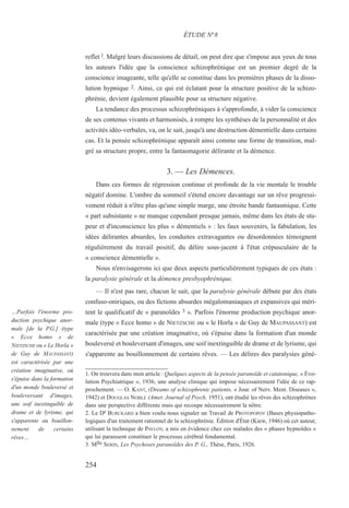 reflet l. Malgré leurs discussions de détail, on peut dire que s'impose aux yeux de tous
les auteurs l'idée que la conscience schizophrénique est un premier degré de la
conscience imageante, telle qu'elle se constitue dans les premières phases de la disso-
lution hypnique 2. Ainsi, ce qui est éclatant pour la structure positive de la schizo-
phrénie, devient également plausible pour sa structure négative.
La tendance des processus schizophréniques à s'approfondir, à vider la conscience
de ses contenus vivants et harmonisés, à rompre les synthèses de la personnalité et des
activités idéo-verbales, va, on le sait, jusqu'à une destruction démentielle dans certains
cas. Et la pensée schizophrénique apparaît ainsi comme une forme de transition, mal-
gré sa structure propre, entre la fantasmagorie délirante et la démence.
3. — Les Démences.
Dans ces formes de régression continue et profonde de la vie mentale le trouble
négatif domine. L'ombre du sommeil s'étend encore davantage sur un rêve progressi-
vement réduit à n'être plus qu'une simple marge, une étroite bande fantasmique. Cette
« part subsistante » ne manque cependant presque jamais, même dans les états de stu-
peur et d'inconscience les plus « démentiels » : les faux souvenirs, la fabulation, les
idées délirantes absurdes, les conduites extravagantes ou désordonnées témoignent
régulièrement du travail positif, du délire sous-jacent à l'état crépusculaire de la
« conscience démentielle ».
Nous n'envisagerons ici que deux aspects particulièrement typiques de ces états :
la paralysie générale et la démence presbyophrénique.
— Il n'est pas rare, chacun le sait, que la paralysie générale débute par des états
confuso-oniriques, ou des fictions absurdes mégalomaniaques et expansives qui méri-
tent le qualificatif de « paranoïdes 3 ». Parfois l'énorme production psychique anor-
male (type « Ecce homo » de NIETZSCHE ou « le Horla » de Guy de MAUPASSANT) est
caractérisée par une création imaginative, où s'épuise dans la formation d'un monde
bouleversé et bouleversant d'images, une soif inextinguible de drame et de lyrisme, qui
s'apparente au bouillonnement de certains rêves. — Les délires des paralysies géné-
1. On trouvera dans mon article : Quelques aspects de la pensée paranoïde et catatonique, « Évo-
lution Psychiatrique », 1936, une analyse clinique qui impose nécessairement l'idée de ce rap-
prochement. — O. KANT, (Dreams of schizophrenic patients, « Jour. of Nerv. Ment. Diseases »,
1942) et DOUGLAS NOBLE (Amer. Journal of Psych. 1951), ont étudié les rêves des schizophrènes
dans une perspective différente mais qui recoupe nécessairement la nôtre.
2. Le Dr BURCKARD a bien voulu nous signaler un Travail de PROTOPOPOV (Bases physiopatho-
logiques d'un traitement rationnel de la schizophrénie. Édition d'État (Kiew, 1946) où cet auteur,
utilisant la technique de PAVLOV, a mis en évidence chez ces malades des « phases hypnoïdes »
qui lui paraissent constituer le processus cérébral fondamental.
3. Mlle SERIN, Les Psychoses paranoïdes des P. G., Thèse, Paris, 1926.
ÉTUDE N°8
…Parfois l'énorme pro-
duction psychique anor-
male [de la P.G.] (type
« Ecce homo » de
NIETZSCHE ou « Le Horla »
de Guy de MAUPASSANT)
est caractérisée par une
création imaginative, où
s'épuise dans la formation
d'un monde bouleversé et
bouleversant d'images,
une soif inextinguible de
drame et de lyrisme, qui
s'apparente au bouillon-
nement de certains
rêves…
254
 