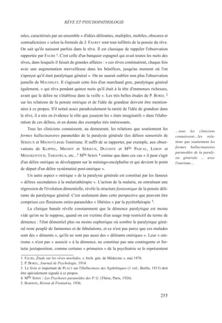 rales, caractérisés par un ensemble « d'idées délirantes, multiples, mobiles, obscures et
contradictoires » selon la formule de J. FALRET sont tout infiltrés de la pensée du rêve.
On sait qu'ils naissent parfois dans le rêve. Il est classique de rappeler l'observation
rapportée par FAURE l. C'est celle d'un banquier espagnol qui avait toutes les nuits des
rêves, dans lesquels il faisait de grandes affaires : « ces rêves continuèrent, chaque fois
avec une augmentation merveilleuse dans les bénéfices, jusqu'au moment où l'on
s'aperçut qu'il était paralytique général ». On ne saurait oublier non plus l'observation
jumelle de MAUDSLEY. Il s'agissait cette fois d'un marchand grec, paralytique général
également, « qui rêva pendant quinze nuits qu'il était à la tête d'immenses richesses,
avant que le délire ne s'établisse dans la veille ». Les très belles études de P. BOREL 2
sur les relations de la pensée onirique et de l'idée de grandeur doivent être mention-
nées à ce propos. S'il notait assez paradoxalement la rareté de l'idée de grandeur dans
le rêve, il a mis en évidence le rôle que jouaient les « états imaginatifs » dans l'élabo-
ration de ces délires, et en donne des exemples très intéressants.
Tous les cliniciens connaissent, au demeurant, les relations que soutiennent les
formes hallucinatoires paranoïdes de la paralysie générale (les délires sensoriels de
SÉRIEUX et MIGNOT) avec l'onirisme. Il suffit de se rapporter, par exemple, aux obser-
vations de KLIPPEL, MIGNOT et SÉRIEUX, DUCOSTE et Mlle PASCAL, LEROY et
MEDAKOVITCH, TARGOWLA, etc...3 Mlle SERIN 4 estime que dans ces cas « il peut s'agir
d'un délire onirique se développant sur la méningo-encéphalite et qui devient le point
de départ d'un délire systématisé post-onirique ».
Un autre aspect « onirique » de la paralysie générale est constitué par les fameux
« délires secondaires à la malariathérapie ». L'action de la malaria, en entraînant une
régression de l'évolution démentielle, révèle la structure fantasmique de la pensée déli-
rante du paralytique général. C'est seulement dans cette perspective que peuvent être
comprises ces floraisons oniro-paranoïdes « libérées » par la pyrétothérapie 5.
La clinique banale révèle constamment que la démence paralytique est moins
vide qu'on ne le suppose, quand on est victime d'un usage trop restrictif du terme de
démence : l'état démentiel plus ou moins euphorique où sombre le paralytique géné-
ral reste peuplé de fantasmes et de fabulations, et ce n'est pas parce que ces malades
sont des « déments », qu'ils ne sont pas aussi des « délirants oniriques ». Leur « oni-
risme » n'est pas « associé » à la démence, ne constitue pas une contingente et for-
tuite juxtaposition, comme certains « primaires » de la psychiatrie se le représentent
1. FAURE, Étude sur les rêves morbides, « Arch. gén. de Médecine », mai 1876.
2. P. BOREL, Journal de Psychologie, 1914.
3. Le livre si important de PLAUT sur l'Hallucinose des Syphilitiques (1 vol., Berlin, 1913) doit
être spécialement signalé à ce propos.
4. Mlle SERIN : Les Psychoses paranoïdes des P. G. (Thèse, Paris, 1926).
5. BARISON, Rivista di Freniatria, 1936.
RÊVE ET PSYCHOPATHOLOGIE
…tous les cliniciens
connaissent…les rela-
tions que soutiennent les
formes hallucinatoires
paranoïdes de la paraly-
sie générale … avec
l'onirisme…
255
 