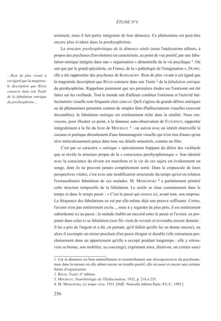 aisément, mais il fait partie intégrante de leur démence. Ce phénomène est peut-être
encore plus évident dans la presbyophrénie.
La structure presbyophrénique de la démence sénile (nous l'analyserons ailleurs, à
propos des psychoses d'involution) est caractérisée, au point de vue positif, par une fabu-
lation onirique intégrée dans une « organisation » démentielle de la vie psychique 1. On
sait que par le grand spécialiste, en France, de la « pathologie de l'imagination », DUPRÉ,
elle a été rapprochée des psychoses de KORSAKOFF. Rien de plus vivant à cet égard que
la magistrale description que RÉGIS consacre dans son Traité 2 de la fabulation onirique
du presbyophrène. Rappelons justement que ses premières études sur l'onirisme ont été
faites sur les vieillards. Tout le monde sait d'ailleurs combien l'onirisme et l'activité hal-
lucinatoire visuelle sont fréquents chez ceux-ci. Qu'il s'agisse de grands délires oniriques
ou de phénomènes présentés comme de simples faits d'hallucinations visuelles (souvent
discutables), la fabulation onirique est extrêmement riche dans la sénilité. Nous ren-
voyons, pour illustrer ce point, à la fameuse auto-observation de FLOURNOY, rapportée
intégralement à la fin du livre de MOURGUE 3 : on suivra avec un intérêt émerveillé le
cocasse et poétique déroulement d'une fantasmagorie visuelle qui n'est rien d'autre qu'un
rêve méticuleusement perçu dans tous ses détails sensoriels, comme un film.
C'est par ce caractère « onirique » spécialement frappant du délire des vieillards
que se révèle la structure propre de la « conscience presbyophrénique ». Son identité
avec la conscience du rêveur est manifeste et la vie de ces sujets est évidemment un
songe, dont ils ne peuvent jamais complètement sortir. Dans le crépuscule de leurs
perspectives vitales, c'est avec une modification structurale du temps qu'est en relation
l'extraordinaire fabulation de ces malades. M. MINKOWSKI 4 a parfaitement pénétré
cette structure temporelle de la fabulation. Le sénile se situe constamment dans le
temps et dans le temps passé : « C'est le passé qui exerce ici, avant tout, son emprise.
La fréquence des fabulations en est par elle-même déjà une preuve suffisante. Certes,
l'avenir n'est pas entièrement exclu..., mais à y regarder de plus près, il est entièrement
subordonné ici au passé ; la malade établit un raccord entre le passé et l'avenir, en pro-
jetant dans celui-ci sa fabulation (son fils vient de revenir et reviendra encore demain :
il lui a pris de l'argent et a dit, en partant, qu'il fallait qu'elle lui en donne encore), ou
alors il escompte un retour prochain d'un passé éloigné et durable (elle retournera pro-
chainement dans un appartement qu'elle a occupé pendant longtemps ; elle y retrou-
vera sa bonne, son mobilier, sa concierge), exprimant ainsi, dirait-on, un certain souci
1. Car la démence est bien naturellement et essentiellement une désorganisation du psychisme,
mais dans la mesure où elle admet encore un trouble positif, elle est aussi et encore une certaine
forme d'organisation.
2. RÉGIS, Traité, 6° édition.
3. MOURGUE, Neurobiologie de l'Hallucination, 1932, p. 216 à 235.
4. M. MINKOWSKI, Le temps vécu, 1933. [NdÉ: Nouvelle édition Paris: P.U.F.; 1995.]
ÉTUDE N°8
…Rien de plus vivant à
cet égard que la magistra-
le description que RÉGIS
consacre dans son Traité
de la fabulation onirique
du presbyophrène…
256
 