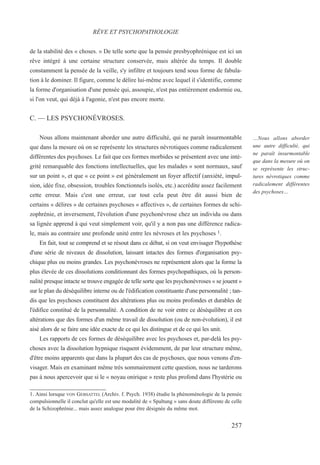de la stabilité des « choses. » De telle sorte que la pensée presbyophrénique est ici un
rêve intégré à une certaine structure conservée, mais altérée du temps. Il double
constamment la pensée de la veille, s'y infiltre et toujours tend sous forme de fabula-
tion à le dominer. Il figure, comme le délire lui-même avec lequel il s'identifie, comme
la forme d'organisation d'une pensée qui, assoupie, n'est pas entièrement endormie ou,
si l'on veut, qui déjà à l'agonie, n'est pas encore morte.
C. — LES PSYCHONÉVROSES.
Nous allons maintenant aborder une autre difficulté, qui ne paraît insurmontable
que dans la mesure où on se représente les structures névrotiques comme radicalement
différentes des psychoses. Le fait que ces formes morbides se présentent avec une inté-
grité remarquable des fonctions intellectuelles, que les malades « sont normaux, sauf
sur un point », et que « ce point » est généralement un foyer affectif (anxiété, impul-
sion, idée fixe, obsession, troubles fonctionnels isolés, etc.) accrédite assez facilement
cette erreur. Mais c'est une erreur, car tout cela peut être dit aussi bien de
certains « délires » de certaines psychoses « affectives », de certaines formes de schi-
zophrénie, et inversement, l'évolution d'une psychonévrose chez un individu ou dans
sa lignée apprend à qui veut simplement voir, qu'il y a non pas une différence radica-
le, mais au contraire une profonde unité entre les névroses et les psychoses 1.
En fait, tout se comprend et se résout dans ce débat, si on veut envisager l'hypothèse
d'une série de niveaux de dissolution, laissant intactes des formes d'organisation psy-
chique plus ou moins grandes. Les psychonévroses ne représentent alors que la forme la
plus élevée de ces dissolutions conditionnant des formes psychopathiques, où la person-
nalité presque intacte se trouve engagée de telle sorte que les psychonévroses « se jouent »
sur le plan du déséquilibre interne ou de l'édification constituante d'une personnalité ; tan-
dis que les psychoses constituent des altérations plus ou moins profondes et durables de
l'édifice constitué de la personnalité. A condition de ne voir entre ce déséquilibre et ces
altérations que des formes d'un même travail de dissolution (ou de non-évolution), il est
aisé alors de se faire une idée exacte de ce qui les distingue et de ce qui les unit.
Les rapports de ces formes de déséquilibre avec les psychoses et, par-delà les psy-
choses avec la dissolution hypnique risquent évidemment, de par leur structure même,
d'être moins apparents que dans la plupart des cas de psychoses, que nous venons d'en-
visager. Mais en examinant même très sommairement cette question, nous ne tarderons
pas à nous apercevoir que si le « noyau onirique » reste plus profond dans l'hystérie ou
1. Ainsi lorsque VON GEBSATTEL (Archiv. f. Psych. 1938) étudie la phénoménologie de la pensée
compulsionnelle il conclut qu'elle est une modalité de « Spaltung » sans doute différente de celle
de la Schizophrénie... mais assez analogue pour être désignée du même mot.
RÊVE ET PSYCHOPATHOLOGIE
…Nous allons aborder
une autre difficulté, qui
ne paraît insurmontable
que dans la mesure où on
se représente les struc-
tures névrotiques comme
radicalement différentes
des psychoses…
257
 