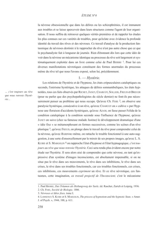 la névrose obsessionnelle que dans les délires ou les schizophrénies, il est immanent
aux troubles et se laisse apercevoir dans leurs structures comme l'agent de leur organi-
sation. Il nous suffira de retrouver quelques vérités premières et de rappeler les études
les plus connues sur ces variétés de troubles, pour qu'éclate avec évidence la profonde
identité du travail des rêves et des névroses. Ce travail d'analyse de la production fan-
tasmique de névroses destinée à le rapprocher du rêve n'est pas autre chose que ce que
le psychanalyste fait à longueur de journée. Rien d'étonnant dès lors que cette idée de
voir dans la névrose un mécanisme identique au processus du rêve soit largement et sys-
tématiquement exploitée dans un livre comme celui de Paul BJERRE 1. Pour lui ces
diverses manifestations névrotiques constituent des formes anormales du processus
même du rêve tel que nous l'avons exposé, selon lui, précédemment.
1. — Hystérie.
Les relations de l'hystérie et de l'hypnose, les états crépusculaires cataleptiques ou
seconds, l'onirisme hystérique, les attaques de délires somnambuliques, les états hyp-
noïdes, tous ces faits observés par RICHET, JANET, CHARCOT, SOLLIER, FREUD et BREUER
(pour ne parler que des psychopathologistes du siècle dernier) ne font-ils pas néces-
sairement penser au problème qui nous occupe. Qu'avec Ch. FERE 2, on observe une
paralysie hystérique, consécutive à un rêve, qu'avec CHARCOT on « cultive » par l'hyp-
nose une floraison d'accidents hystériques, qu'avec AZAM, on fasse passer Felida de la
condition cataleptique à la condition seconde sous l'influence de l'hypnose, qu'avec
JANET on suive (chez sa fameuse malade Justine) le développement dramatique d'une
« idée fixe » se métamorphosant en formes successives, comme les scènes d'un rêve
plastique 3, qu'avec FREUD, on plonge dans le travail du rêve pour comprendre celui de
la névrose, qu'avec BABINSKI même, on rattache le trouble fonctionnel à une auto-sug-
gestion, à une sorte d'ensorcellement par le miroir de ses propres images, qu'avec L. S.
KUBIE et S. MARGOLIN 4 on rapproche l'état d'hypnose et l'état hypnagogique, c'est tou-
jours au rêve que nous renvoie l'hystérie. Ceci sera rendu plus évident encore par notre
étude sur l'hystérie. Il sera alors aisé de comprendre que cette névrose, en tant qu'ex-
pressive d'un système d'images inconscientes, est absolument impensable, si on ne
situe pas le rêve dans ses mouvements, le rêve dans ses inhibitions, le rêve dans ses
crises, le rêve dans ses troubles fonctionnels, car ces troubles fonctionnels, ces crises,
ces inhibitions, ces mouvements expriment un rêve. Et ce rêve névrotique, ces fan-
tasmes, cette imagination, ce travail projectif de l'Inconscient, c'est le mécanisme
1. Paul BJERRE, DaS Träumen als Heilungsweg der Seele, éd. Rascher, Zurich et Leipzig, 1936.
2. Ch. FERE, Société de Biologie, 1886.
3. Névroses et Idées fixes, tome I.
4. LAWRENCE S. KUBIE et S. MARGOLIN, The process of hypnotism and the hypnotic State, « Amer.
J. of Psych. », 1944, 100, p. 611.
ÉTUDE N°8
… c'est toujours au rêve
que nous renvoie l'hysté-
rie…
258
 