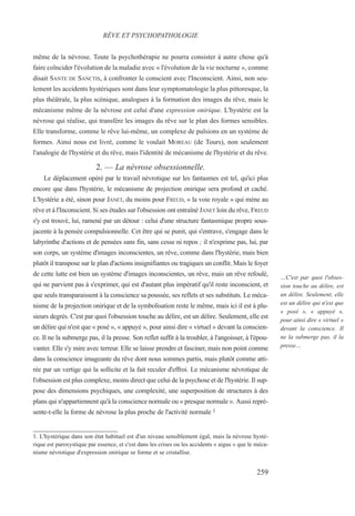 même de la névrose. Toute la psychothérapie ne pourra consister à autre chose qu'à
faire coïncider l'évolution de la maladie avec « l'évolution de la vie nocturne », comme
disait SANTE DE SANCTIS, à confronter le conscient avec l'Inconscient. Ainsi, non seu-
lement les accidents hystériques sont dans leur symptomatologie la plus pittoresque, la
plus théâtrale, la plus scénique, analogues à la formation des images du rêve, mais le
mécanisme même de la névrose est celui d'une expression onirique. L'hystérie est la
névrose qui réalise, qui transfère les images du rêve sur le plan des formes sensibles.
Elle transforme, comme le rêve lui-même, un complexe de pulsions en un système de
formes. Ainsi nous est livré, comme le voulait MOREAU (de Tours), non seulement
l'analogie de l'hystérie et du rêve, mais l'identité de mécanisme de l'hystérie et du rêve.
2. — La névrose obsessionnelle.
Le déplacement opéré par le travail névrotique sur les fantasmes est tel, qu'ici plus
encore que dans l'hystérie, le mécanisme de projection onirique sera profond et caché.
L'hystérie a été, sinon pour JANET, du moins pour FREUD, « la voie royale » qui mène au
rêve et à l'Inconscient. Si ses études sur l'obsession ont entraîné JANET loin du rêve, FREUD
s'y est trouvé, lui, ramené par un détour : celui d'une structure fantasmique propre sous-
jacente à la pensée compulsionnelle. Cet être qui se punit, qui s'entrave, s'engage dans le
labyrinthe d'actions et de pensées sans fin, sans cesse ni repos ; il n'exprime pas, lui, par
son corps, un système d'images inconscientes, un rêve, comme dans l'hystérie, mais bien
plutôt il transpose sur le plan d'actions insignifiantes ou tragiques un conflit. Mais le foyer
de cette lutte est bien un système d'images inconscientes, un rêve, mais un rêve refoulé,
qui ne parvient pas à s'exprimer, qui est d'autant plus impératif qu'il reste inconscient, et
que seuls transparaissent à la conscience sa poussée, ses reflets et ses substituts. Le méca-
nisme de la projection onirique et de la symbolisation reste le même, mais ici il est à plu-
sieurs degrés. C'est par quoi l'obsession touche au délire, est un délire. Seulement, elle est
un délire qui n'est que « posé », « appuyé », pour ainsi dire « virtuel » devant la conscien-
ce. Il ne la submerge pas, il la presse. Son reflet suffit à la troubler, à l'angoisser, à l'épou-
vanter. Elle s'y mire avec terreur. Elle se laisse prendre et fasciner, mais non point comme
dans la conscience imageante du rêve dont nous sommes partis, mais plutôt comme atti-
rée par un vertige qui la sollicite et la fait reculer d'effroi. Le mécanisme névrotique de
l'obsession est plus complexe, moins direct que celui de la psychose et de l'hystérie. Il sup-
pose des dimensions psychiques, une complexité, une superposition de structures à des
plans qui n'appartiennent qu'à la conscience normale ou « presque normale ». Aussi repré-
sente-t-elle la forme de névrose la plus proche de l'activité normale 1
1. L'hystérique dans son état habituel est d'un niveau sensiblement égal, mais la névrose hysté-
rique est paroxystique par essence, et c'est dans les crises ou les accidents « aigus » que le méca-
nisme névrotique d'expression onirique se forme et se cristallise.
RÊVE ET PSYCHOPATHOLOGIE
…C'est par quoi l'obses-
sion touche au délire, est
un délire. Seulement, elle
est un délire qui n'est que
« posé », « appuyé »,
pour ainsi dire « virtuel »
devant la conscience. Il
ne la submerge pas, il la
presse…
259
 