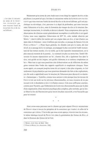 Maintenant qu'au terme de cette étude nous avons élargi les rapports du rêve et des
psychoses à un point tel que c'est dans le mécanisme même de la PROJECTION INCONS-
CIENTE que nous trouvons l'unité du travail du rêve et du travail délirant, qu'il soit psy-
chotique ou névrotique, c'est, parvenus à ce degré de profondeur, que nous trouvons
entre l'obsession et le rêve, entre la formation des images du rêve et la structure fan-
tasmique inconsciente, la véritable et décisive identité. Nous comprenons alors que les
observations du clinicien soient généralement incomplètes et artificielles à cet égard.
Certes, nous nous rappelons l'observation de Mme B., cette malade observée par
MOREL 1, dont le délire du toucher prit son origine dans un rêve, et tant d'autres cas
épars dans la littérature ; nous n'oublions pas non plus, ce passage du fameux livre de
PITRES et RÉGIS 2 : « D'une façon générale, les obsédés sont pris le matin, dès leur
réveil, et ce passage de la vie onirique, accompagné le plus souvent de l'oubli momen-
tané de leur torture morale, à la vie réelle, qui la fait reparaître instantanément, est le
plus mauvais moment de la journée... Le sommeil est plus ou moins bon. Tantôt l'ob-
session n'a aucune répercussion sur lui ; d'autres fois, elle a également lieu dans le
rêve, soit qu'elle en tire origine, soit qu'elle s'alimente et se renforce simplement en
lui ». Mais tout ce que nous pourrions citer d'observations ou de réflexions du même
genre resterait dans l'ordre des rapports superficiels et simplement cliniques. Nous
avons appris, en avançant jusqu'au terme de cet exposé, à être plus exigeants, et c'est
seulement à la psychanalyse que nous pourrions demander des faits et des explications,
car elle seule a approfondi assez la structure de l'obsession pour découvrir sa structu-
re « fantasmique ». Toutefois, comme nous aurions à citer presque tous les travaux de
FREUD et de son école sur les névroses obsessionnelles, on nous excusera de ne pas
recourir à de si abondantes et de si vivifiantes sources. Cela nous suffit pour conclure,
comme pour l'hystérie, que l'élaboration de la névrose obsessionnelle passe par le plan
d'une organisation, d'une structure psychique plus complexe, plus normale, qui ne lais-
se filtrer le rêve de l'Inconscient qu'au travers de plans successifs, et ne l'accueille que
pour lui résister.
*
* *
Ainsi avons-nous parcouru tout le chemin qui peut séparer I'IMAGO inconsciente
de I'IMAGE vécue à travers les péripéties de la conscience qui s'endort, et celles de la
conscience qui s'aliène. C'est-à-dire que nous avons aperçu, à travers tous les niveaux,
le même identique travail de PROJECTION dans la germination des formes du Rêve, et
dans la floraison des formes de la Folie.
1. MOREL, Arch. Gén. de Méd., 1862.
2. PITRES et RÉGIS, Les obsessions, 1902.
ÉTUDE N°8
…c'est dans le mécanis-
me même de la PROJEC-
TION INCONSCIENTE que
nous trouvons l'unité du
travail du rêve et du tra-
vail délirant…
260
 