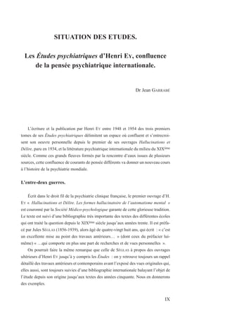 SITUATION DES ETUDES.
Les Études psychiatriques d’Henri EY, confluence
de la pensée psychiatrique internationale.
Dr Jean GARRABÉ
L’écriture et la publication par Henri EY entre 1948 et 1954 des trois premiers
tomes de ses Études psychiatriques délimitent un espace où confluent et s’entrecroi-
sent son oeuvre personnelle depuis le premier de ses ouvrages Hallucinations et
Délire, paru en 1934, et la littérature psychiatrique internationale du milieu du XIXème
siècle. Comme ces grands fleuves formés par la rencontre d’eaux issues de plusieurs
sources, cette confluence de courants de pensée différents va donner un nouveau cours
à l’histoire de la psychiatrie mondiale.
L’entre-deux guerres.
Écrit dans le droit fil de la psychiatrie clinique française, le premier ouvrage d’H.
EY « Hallucinations et Délire. Les formes hallucinatoire de l’automatisme mental »
est couronné par la Société Médico-psychologique garante de cette glorieuse tradition.
Le texte est suivi d’une bibliographie très importante des textes des différentes écoles
qui ont traité la question depuis le XIXème siècle jusqu’aux années trente. Il est préfa-
cé par Jules SÉGLAS (1856-1939), alors âgé de quatre-vingt huit ans, qui écrit : « c’est
un excellente mise au point des travaux antérieurs… » (dont ceux du préfacier lui-
même) « …qui comporte en plus une part de recherches et de vues personnelles ».
On pourrait faire la même remarque que celle de SÉGLAS à propos des ouvrages
ultérieurs d’Henri EY jusqu’à y compris les Études : on y retrouve toujours un rappel
détaillé des travaux antérieurs et contemporains avant l’exposé des vues originales qui,
elles aussi, sont toujours suivies d’une bibliographie internationale balayant l’objet de
l’étude depuis son origine jusqu’aux textes des années cinquante. Nous en donnerons
des exemples.
IX
 