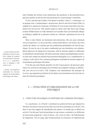 toute l'étendue des formes et des mécanismes des psychoses et des psychonévroses,
précisons quelles en doivent être nécessairement les caractéristiques essentielles.
Le rêve, pas plus que le délire, n'est jamais le produit « direct », « mécanique » et
en quelque sorte « extrapsychique » du processus, dont ils sont l'un et l'autre l'effet. La
maladie ni le sommeil ne créent pas, ils libèrent. Et c'est en quoi notre thèse sera réso-
lument anti-mécaniciste. Elle arrache jusqu'à la racine cette idée fausse que l'image
(comme l'hallucination ou l'idée délirante) est le produit d'une néo-formation idéique
ou éidétique, capable de se présenter comme un « élément » générateur de rêve et de
délire.
Mais si notre théorie est résolument anti-mécaniciste, elle sera aussi nettement
anti-psychogénétiste. Le fait primordial, comme disait MOREAU (de Tours), des rêves
comme des délires, est constitué par une modification perturbatrice de l'activité psy-
chique. Ils sont les uns et les autres conditionnés par une dissolution, une métamor-
phose régressive du champ de la conscience, dont la structure négative et déficitaire
est absolument caractéristique. De même qu'aucune analyse psychogénétique ne pour-
ra (sans tenir compte du sommeil nécessairement hétérogène à sa « compréhension »)
expliquer à elle seule le rêve, aucune psychogénèse n'atteindra la structure négative de
la dissolution psychotique elle-même.
C'est dire que notre théorie garantira à la fois l'organogénèse du processus géné-
rateur et le dynamisme psychique de la formation du symptôme onirique ou délirant :
elle sera ORGANO-DYNAMISTE. Elle s'inspirera tout naturellement des principes de
JACKSON, qui requièrent une théorie de l'évolution, de la dissolution et de l'activité res-
tante des fonctions psychiques.
I. — ÉVOLUTION ET ORGANISATION DE LA VIE
PSYCHIQUE
A. – STRUCTURE DYNAMIQUE ET GÉNÉTIQUE DE L'APPAREIL PSYCHIQUE.
Le « psychisme », la « Psyché » constituent un système de forces qui intègrent les
fonctions nerveuses et non-nerveuses dans une activité au maximum personnelle. C'est
dans le sens d'un rapport de subordination des parties à la totalité que se définit son
activité. C'est dire que l'activité psychique est, par essence, constituée et se définit par
un mouvement original de « mise en forme », de « mise en ordre » de l'infrastructure
de l'organisme. Vue en coupe, dans l'instant présent, la conscience est l'opération par
ÉTUDE N°8
…aucune analyse psycho-
génétique ne pourra (sans
tenir compte du sommeil
nécessairement hétérogè-
ne à sa « compréhen-
sion ») expliquer à elle
seule le rêve…
…aucune psychogénèse
n'atteindra la structure
négative de la dissolution
psychotique elle-même…
262
 