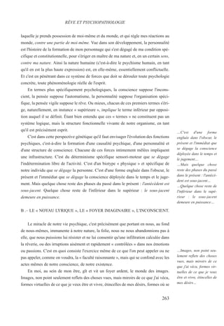 laquelle je prends possession de moi-même et du monde, et qui règle mes réactions au
monde, contre une partie de moi-même. Vue dans son développement, la personnalité
est l'histoire de la formation de mon personnage qui s'est dégagé de ma condition spé-
cifique et constitutionnelle, pour s'ériger en maître de ma nature et, en un certain sens,
contre ma nature. Ainsi la nature humaine (c'est-à-dire le psychisme humain, en tant
qu'il en est la plus haute expression) est, en elle-même, essentiellement conflictuelle.
Et c'est en pénétrant dans ce système de forces que doit se dérouler toute psychologie
concrète, toute phénoménologie réelle de l'esprit.
En termes plus spécifiquement psychologiques, la conscience suppose l'incons-
cient, la pensée suppose l'automatisme, la personnalité suppose l'organisation spéci-
fique, la pensée vigile suppose le rêve. Ou mieux, chacun de ces premiers termes s'éri-
ge, naturellement, en instance « supérieure », implique le terme inférieur par opposi-
tion auquel il se définit. Étant bien entendu que ces « termes » ne constituent pas un
système logique, mais la structure fonctionnelle vivante de notre organisme, en tant
qu'il est précisément esprit.
C'est dans cette perspective génétique qu'il faut envisager l'évolution des fonctions
psychiques, c'est-à-dire la formation d'une causalité psychique, d'une personnalité et
d'une structure de conscience. Chacune de ces forces intimement mêlées impliquent
une infrastructure. C'est du déterminisme spécifique sensori-moteur que se dégage
l'indétermination libre de l'activité. C'est d'un biotype « physique » et spécifique de
notre individu que se dégage la personne. C'est d'une forme engluée dans l'obscur, le
présent et l'immédiat que se dégage la conscience déployée dans le temps et le juge-
ment. Mais quelque chose reste des phases du passé dans le présent : l'antécédent est
sous-jacent. Quelque chose reste de l'inférieur dans le supérieur : le sous-jacent
demeure en puissance.
B .– LE « NOYAU LYRIQUE », LE « FOYER IMAGINAIRE », L'INCONSCIENT.
Le miracle de notre vie psychique, c'est précisément que portant en nous, au fond
de nous-mêmes, immanente à notre nature, la folie, nous ne nous abandonnions pas à
elle, que nous puissions lui résister et ne lui consentir qu'une infiltration calculée dans
la rêverie, ou des irruptions aisément et rapidement « contrôlées » dans nos émotions
ou passions. C'est en quoi consiste l'exercice même de ce que l'on peut appeler ou ne
pas appeler, comme on voudra, la « faculté raisonnante », mais qui se confond avec les
actes mêmes de notre conscience, de notre existence.
En moi, au sein de mon être, gît et vit un foyer ardent, le monde des images.
Images, non point seulement reflets des choses vues, mais miroirs de ce que j'ai vécu,
formes virtuelles de ce que je veux être et vivre, étincelles de mes désirs, formes où se
RÊVE ET PSYCHOPATHOLOGIE
…C'est d'une forme
engluée dans l'obscur, le
présent et l'immédiat que
se dégage la conscience
déployée dans le temps et
le jugement…
…Mais quelque chose
reste des phases du passé
dans le présent : l'antécé-
dent est sous-jacent…
…Quelque chose reste de
l'inférieur dans le supé-
rieur : le sous-jacent
demeure en puissance…
…Images, non point seu-
lement reflets des choses
vues, mais miroirs de ce
que j'ai vécu, formes vir-
tuelles de ce que je veux
être et vivre, étincelles de
mes désirs…
263
 