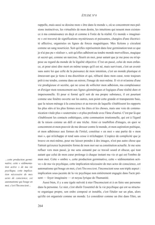 rappelle, mais aussi se dessine mon « être dans le monde », où se concentrent mes pul-
sions instinctives, les virtualités de mon destin, les intuitions qui nouent mon existen-
ce à ma connaissance en deçà et comme à l'orée de la réalité. Ce monde « imaginai-
re » est traversé de significations mystérieuses et puissantes, chargées d'une électrici-
té affective, organisées en lignes de forces magnétiques. Mes fictions y circulent
comme un sang nourricier. Soit qu'elles représentent dans leur germination tout ce que
je n'ai pas pu « réaliser », soit qu'elles adhèrent au tendre monde merveilleux, magique
et secret qui, comme un narcisse, fleurit en moi, pour autant que je me pose ou m'op-
pose au regard du monde de la légalité objective. C'est un passé, celui de mon enfan-
ce, et pour ainsi dire mort en même temps qu'il est né, mais survivant, c'est un avenir
sans autre loi que celle de la puissance de mon intention, c'est un monde plastique et
émouvant que je tiens à ma discrétion et qui, réfracté dans mon cœur, reste toujours
prêt à me tendre, comme dans un miroir, l'image de moi-même. Il vit et m'anime d'une
vie prodigieuse et secrète, qui ne cesse de solliciter mon adhésion, ma complaisance
et d'exiger mon renoncement aux lignes géométriques et logiques d'une réalité dure et
impersonnelle. Et pour si formé qu'il soit de ma propre substance, il est pourtant
comme une fenêtre ouverte sur les autres, non point cette grande et transparente baie,
que la raison ménage à la conscience et au travers de laquelle s'établissent les rapports
les plus sûrs et les plus fermes avec les êtres et les choses, mais une voie de commu-
nication vitale plus « souterraine » et plus profonde avec l'âme d'autrui. C'est par là que
s'établissent les contacts esthétiques, cette communion irrationnelle, qui est à l'égard
de la raison comme un défi et une triche. Ainsi ce tourbillon d'images, en quoi se
concentrent et mon pouvoir de me dresser contre le monde, et mon aspiration poétique,
et mon adhérence aux formes de l'irréel, constitue « en moi » une partie de « mon
moi », qui m'échappe et tend sans cesse à m'échapper. L'espèce de complicité que je
trouve en moi-même, pour me laisser prendre à des images, n'est pas autre chose que
l'attrait qu'exerce la première forme de mon moi sur sa constitution actuelle. Je me sens
refluer vers mon passé, je me sens aimanté par ce travail sourd et obscur, qui tout
autant que celui de mon cœur prolonge à chaque instant ma vie et qui est l'ombre de
mon moi. Cette « ombre », cette production germinative, cette « sédimentation acti-
ve » de ma vie psychique, cette implication nécessaire de mes actes de conscience, cet
automatisme qui bouge en moi, c'est l'Inconscient, l'inconscient sous son triple aspect :
implication sous-jacente de la vie psychique non entièrement engagée dans l'acte pré-
sent — foyer imaginaire — et noyau lyrique de l'humanité.
Aussi bien, il y a une égale naïveté à nier l'Inconscient et à en faire une personne
dans la personne. Le nier, c'est abolir l'essentiel de la vie psychique qui est sa structu-
re organique propre, son ordre composé et instable, c'est l'étaler sur un plan, alors
qu'elle est organisée comme un monde. Le considérer comme un être dans l'être, un
ÉTUDE N°8
…cette production germi-
native, cette « sédimenta-
tion active » de ma vie
psychique, cette implica-
tion nécessaire de mes
actes de conscience, cet
automatisme qui bouge en
moi, c'est l'Inconscient…
264
 