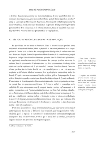 « double » du conscient, comme une marionnette (dotée de tous les attributs d'un per-
sonnage) dans la personne, c'est alors se faire l'idée spatiale d'une séparation absolue 1
entre le Conscient et l'Inconscient. Pour nous, l'Inconscient est l'efficience concrète
mais virtuelle du passé dans l'acte d'adaptation au présent. Il fait partie intégrée de la
personnalité et de la conscience. Il en est une dimension, faute de laquelle il n'y a aucu-
ne perspective possible dans le déploiement de la vie psychique.
C. – LES FORMES SUPÉRIEURES DE L'ACTIVITÉ PSYCHIQUE.
Le psychisme est une mise en forme de l'être. Il assure l'accord profond entre
l'existence du sujet et le monde, entre la première et les autres personnes de la conju-
gaison de l'action et de la réalité. En tant qu'opération d'intégration, il est la « conscien-
ce » à tous ses degrés, depuis les premières identifications de la connaissance jusqu'à
la prise en charge d'une situation complexe, présente dans la conscience percevante,
ou représentée dans la conscience réfléchissante. En tant que système autonome de
valeurs, il est la personnalité. Il s'inscrit entre ces deux coordonnées : le champ de la
conscience et la trajectoire de la personnalité, chacune étant fonction de l'autre et
n'étant que fonction de l'autre. Par là, par cette causalité propre et par cette structure
originale, se définissent à la fois le concept de « psychogénèse » et celui de réalité de
l'esprit. L'esprit a une structure et une histoire, voilà ce qu'il ne faut pas perdre de vue
et dont doit s'accommoder ensuite toute démarche philosophique de l'esprit sur l'esprit.
L'imaginaire, le foyer imaginaire, l'inconscient nécessaire à cette organisation se trou-
ve engagé dans ces structures supérieures ; il s'y trouve utilisé, et en quelque sorte
volatilisé. Et nous n'avons pas peur de recourir à cette « notion » d'instrument, et à
cette « comparaison » de l'instrument et de l'ouvrier, car il ne s'agit ici ni de métapho-
re, ni d'abstraction, ni d'illusion réaliste, mais de la réalité même de la structure de l'es-
prit, qui véritablement « animat molem ». Non point comme le bâton pousse la boule,
à quoi il reste étranger, mais comme l'énergie même de cette masse qui en émane et la
meut, car l'organisme est strictement et absolument « automobile », dans la mesure
même « où il est psychisme ».
C'est dans les conditions où ce système énergétique, ce foyer de la conscience et
cette trajectoire du moi ne se déploient plus librement, que transparaît alors l'infra-
structure, que « se dépose » et « cristallise » la sédimentation normalement impliquée
et emportée dans son mouvement. C'est ce qui se passe dans le sommeil, c'est ce qui
se passe au cours des processus psychopathologiques.
1. Cf. les « schémas » de FREUD.
RÊVE ET PSYCHOPATHOLOGIE
…Pour nous, l'Incons-
cient est l'efficience
concrète mais virtuelle du
passé dans l'acte d'adap-
tation au présent…
…L'esprit a une structure
et une histoire, voilà ce
qu'il ne faut pas perdre de
vue et dont doit s'accom-
moder ensuite toute
démarche philosophique
de l'esprit sur l'esprit…
265
 