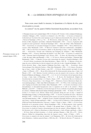II. — LA DISSOLUTION HYPNIQUE ET LE RÊVE
Nous avons assez étudié la structure, le dynamisme et la théorie du rêve, pour
n'avoir point à y revenir.
Le sommeil 1 est, lui, quant à l'édifice fonctionnel du psychisme, un accident. Il est,
1. Principaux travaux sur le sommeil depuis 1930 : G. ENDRES et W. VONDREY, Ueber-schlafund Schlafmenge,
« Zeitschr. f. Biologie », 1930 — LHERMITTE, Le Sommeil, 1 vol., 1931, Paris. — A. SALMON, Le Sommeil est-
il déterminé par l'excitation d'un centre hypnique ou par la dépression fonctionnelle d'un centre de la veille
« Revue de Neurologie »,1932,1, p. 714. — H. WINTERSTEIN, Schlaf und Traum, 1 vol., Berlin, 1932. —
ZONDEK et BIER, Hypophyse und Schlaf, « Klinische Wochenschrift » 1932. — COLUCCI, Il glutation delle
encefalo nel sonno sperimental, « Revista di Neurologia » l933. — HESS, der Schlaf, « Klin. Wochenschr. »
1933.— JANICHEWSKI, La conception biologique du sommeil, « Encéphale » 1933. — KOCH, Elektronarcose-
versuch, « Klin. Wochenschr. » 1933. — P. MEIGNANT, Sommeil et réflectivité conditionnelle, « Encéphale »
1933. — MULLIN, KLEITMAN et COOPERMAN, Studies on the physiology of sleep, « Amer. J. of Physiology »
1933. — STOECKMANN, Versuche uber Verkürzung und Verlegung der Schlafzeit, « Med. Wochenschr.
München » 1933. — TOURNAY, Séméiologie du Sommeil, 1 vol., Paris, 1934. — CLAPARÈDE, Le sommeil et la
veille, « Nouveau Traité de Psychologie » de G. DUMAS, 1934. — H. DOST, Zur Physiologie des Schlafes,
« Arch. für exper. Patho und Pharmako. » 1934. — J. H. SCHULTZ, Wachen und Schlafen, « Deutsche Med.
Wochenschr. » 1934. — F. BREMER, Cerveau isolé et physiologie du sommeil, « Société de Biologie » 1935.
— STUART N. ROWE, Localization of the Sleep Mechanism, « Brain » 1935, 58. — F. BREMER, Activité élec-
trique du cortex cérébral dans les états de sommeil et de veille chez le chat, « Société de Biologie » 1936. —
FOSTER KENNEDY, Sleep, « State Journal of Médecine New-York », sept. 1936. — SCHEMINSKY, Neuen
Untersuchungen Uber elektrische Narkose, « Wien. Klin. Wochenschr. » 1936. — E. D. ADRIAN, The physio-
logy of sleep, « Irish J. of Med. Science », juin 1937. — H. BLAKE, Brain potentials and depth of sleep,
« Amer. J. of Physiol. » 1937. — BLAKE (H) et GÉRARD (R. W.), Brain potentials during sleep, « Amer. J. of
Physiol. » 1937. — M. F. BREMER, L'activité cérébrale au cours du sommeil et de la narcose, « Bul. Acad.
Royale de Médecine de Belgique », février 1937. — A. C. IVY et J. G. SCHNEDORF, On the hypnotoxin theory
of sleep, « Amer. Journ. of Physiology » 1937, n° 2. — R. KLANE, Die bioelektrische Tätigkeit der
Grosshirnrinde im normalem Schlaf, « J. f. Psych. u. Neuro. » 1937. — KLEITMANN, MULLIN, COOPERNAN et
TITELBAUM, Sleep characteristics, 1 vol., Chicago, 1937. — MARINESCO, SAGER et KREINDLER, Études élec-
troencéphalographiques, « Bull. Acad. Méd. de Roumanie » 1937. — E. P. PICK, Ueber Aenderung energeti-
scher Vorgänge im Grosshirn durch Schlaf, « Klin. Wochenschr. » 1937. — A. SALMON, Corrélations cortico-
diencéphaliques et diencéphale-hypophysaires dans la régulation de la veille et du sommeil, « Presse
Médicale », avril 1937. — F. BREMER, L'activité électrique de l'écorce cérébrale et le problème physiologique
du sommeil, « Bolletino della Società italiana di Biologia sperimentale » 1938. — H. DABIS, P. A. DAVIS, A.
LOOMIO, E. N. HARVEY et G. HOBART, Human brain potentials during the inset of sleep, « Journal of
Neurophysiology of sleep, J. of Neuro-physiology » 1938. — A. SALMON, Il problema del sonno, « Revista di
Biologia » 1938. — Carl D. CAMP, The question of the existence of a sparate of sleep in the Brain, « J. of ner-
vous and mental diseases » 1940. — Joseph H. GLOBUS, Probable topographic Relations of the sleep regula-
ting Centres, « Archiv of Neuro and Psych. » 1940, I. — R. GRUETTNER et A BONKOLO, Ueber Ermüdung und
Schlaf auf Grund Hirnbioelektrischer Untersuch, « Archiv. f. Psych. u. Neuro. » 1940, 3.—P. CHAUCHARD,
Recherches sur le mécanisme normal, « Revue Scientifique » 1942.— H. REGELSBERGER, Ueber vegetative
Korrelationen im Schlafe des Menschen, « Zeitschr. f. die gesamte Neuro. u. Psychia. » 1942, 174. — P.
CHAUCHARD, Le résultat de l'analyse chronaximétrique des états du sommeil, « Presse Médicale » 1944. —
Ch. DAVIDSON, et E. L. DEMUTH, Disturbances in Sleep Mechanism, « Arch. of Neuro. and Psych. », 1946, I.
— M. GANS, Sleep and third circulation, « J. of nerv. and ment. Diseases », 1946, 103, p. 473. – DYNES,
Objective Method for distinguishing sleep front the hypnotic transe,« Archiv. of Neuro. » 1947,1. —
CHAUCHARD, Le sommeil et les états de sommeil, 1 vol. Flammarion, 1947.— M. GANS, Der Schlaf und der
dritte Zirkulation, « Archives suisse de Neuro », 1949, 64, p. 88. — W. HESS-CH. KAYSER, 17e réunion de ../..
ÉTUDE N°8
Principaux travaux sur le
sommeil depuis 1930…
266
 