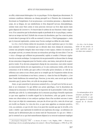 en effet, relativement hétérogène à la vie psychique. Il n'en dépend pas directement. Si
certaines conditions inhérentes au champ perceptif ou à l'histoire des événements le
favorisent ou l'empêchent, il est un processus « en troisième personne », dépendant du
corps, de sa fatigue, de son métabolisme et d'un dispositif nerveux diencéphalique,
somme toute assez bien connu et nous pouvons renvoyer au livre déjà ancien mais
guère dépassé de LHERMITTE. Il s'inscrit dans le rythme de nos fonctions vitales végéta-
tives. Il se caractérise par la dissolution rapide et profonde de la vie psychique, contrac-
tant en un temps très bref, l'échelle des niveaux de dissolution, que l'on a tant de peine
à saisir dans le passage de la veille au sommeil, à travers « l'état hypnagogique », mais
qui s'y trouvent représentés, comme nous l'avons souligné au début de cette étude.
Le rêve, c'est la forme même de ma pensée, la seule expérience que je vive dans
mon sommeil. C'est un événement qui se déroule dans mon champ de conscience,
comme une péripétie intégrée dans mon temps et mon espace, réduits à la mesure de
ma propre activité, et comme devenus un miraculeux privilège de mon désir. C'est un
« vécu » d'images qui reflètent ma personnalité, repliée et soudée à l'obscure végéta-
tion de sa couche archaïque. La trajectoire de ma personnalité se dissout dans le champ
de ma conscience imageante pour lui fournir, certes, une trame, mais privée de sa pers-
pective totale. Et je deviens uniquement champ de ma conscience, tout entier ramené
au mouvement interne de son organisation, je vis une coalescence totale, celle de ma
conscience et de la réalité, par quoi celle-ci n'est plus qu'un simulacre, se vide de sa
référence aux autres et aux choses pour ne se remplir que de l'expansion même de ma
spontanéité. Je m'enchante et me berce, comme si, « dans les bras de Morphée », c'est
dans l'onde ténébreuse du sommeil que, Narcisse, je me mire, sans savoir que la seule
ren