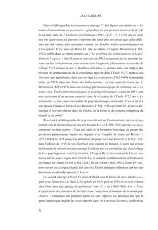 Dans la bibliographie de son premier ouvrage EY fait figurer son article sur « La
notion d’automatisme en psychiatrie » paru dans un des premiers numéros, le n°3 de
la seconde série de L’Evolution psychiatrique (1932, IV-2° ; 3: 11-35) qui est alors
une très jeune revue où peuvent s’exprimer des idées plus novatrices que celles diffu-
sées par des revues plus anciennes comme les Annales médico-psychologiques ou
L’Encéphale. C’est ainsi qu’Henri EY cite un article d’Eugène MINKOWSKI (1885-
1972) publié dans ce même numéro sur « Le problème des hallucinations et le pro-
blème de l’espace » dont il saura se souvenir dès 1932 au moment de ses premiers tra-
vaux sur les hallucinations, mais surtout dans l’approche phénoméno -structurale de
l’Étude N°23 consacrée aux « Bouffées délirantes », comme dans son analyse des
niveaux de destructuration de la conscience exposée dans l’Étude N°27, analyse que
l’on trouvera approfondie dans son ouvrage La conscience (1962-1969) et remaniée
enfin, en 1973, dans son Traité des hallucinations. La voie nouvelle tracée par E.
MINKOWSKI (1885-1972) dans son ouvrage phénoménologique de référence sur « Le
temps vécu. Études phénoménologiques et psychopathologiques » paru en 1933, sera
non seulement d’un recours essentiel dans la rédaction de l’Étude N°22 sur « La
mélancolie », mais aussi un modèle de psychopathologie structurale. C’est à lui et à
son épouse Françoise MINKOWSKA-BROKMAN (1882-1950) qu’Henri EY devra la dia-
lectique si souvent utilisée dans les Études, de la forme et du contenu, métaphore du
négatif et du positif.
Revenant à la bibliographie de ce premier travail sur l’automatisme, on trouve éga-
lement citée la récente thèse de son ami Jacques LACAN (1901-1981) qui est, elle aussi,
composée en deux parties : l’une qui traite de la formation historique du groupe des
psychoses paranoïaques depuis ses origines avec l’emploi du terme par HEINROTH
(1773-1842) en 1818 jusqu’à la définition proposée par Emil KRAEPELIN (1856-1926)
dans l’édition de 1915 de son Lherbuch non traduite en français. L’autre qui expose
brillamment le courant novateur partagé d’ailleurs par les surréalistes qui, dans la ligne
de la « psychogenèse » de KRETSCHMER, d’Eugène BLEULER et surtout de FREUD, bat-
tait en brèche, avec l’appui actif d’Henri EY, le courant constitutionaliste défendu alors
en France par Ernest DUPRÉ (1862-1921), GÉNIL-PERRIN (1882-1964). Henri EY, tou-
jours ouvert au dialogue fécond, fait dans les Études plusieurs références aux travaux
désormais psychanalytiques de J. LACAN.
Le second ouvrage d’Henri EY parut d’abord sous la forme de deux articles cosi-
gnés avec Julien ROUART dans L’Encéphale en 1936 puis en 1938 en un seul volume
chez Doin avec une préface du professeur Henri CLAUDE (1869-1965). Cet « Essai
d’application des principes de JACKSON à une conception dynamique de la neuro–psy-
chiatrie » comprend une première partie où sont rappelés ces principes tels que le
grand neurologue anglais les avait exposés dans les Croonian Lectures, conférences
JEAN GARRABÉ
X
 