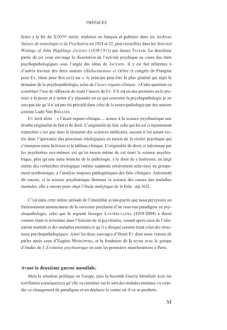 faites à la fin du XIXème siècle, traduites en français et publiées dans les Archives
Suisses de neurologie et de Psychiatrie en 1921 et 22, puis recueillies dans les Selected
Writings of John Hughlings JACKSON (1838-1911) par James TAYLOR. La deuxième
partie de cet essai envisage la dissolution de l’activité psychique au cours des états
psychopathologiques sous l’angle des idées de JACKSON. Il y est fait référence à
d’autres travaux des deux auteurs (Hallucinations et Délire et congrès de Prangins
pour EY, thèse pour ROUART) sur « le principe peut-être le plus général qui régit le
domaine de la psychopathologie, celui de l’écart organo-clinique ».Cette question va
constituer l’axe de réflexion de toute l’œuvre de EY. S’il est un des premiers ou le pre-
mier à la poser et à tenter d’y répondre en ce qui concerne la psychopathologie je ne
suis pas sûr qu’il n’ait pas été précédé dans celui de la neuro-pathologie par des auteurs
comme Ludo Van BOGAERT.
EY écrit alors : « l’écart organo-clinique… assure à la science psychiatrique une
double originalité de fait et de droit. L’originalité de fait, celle qui lui est si injustement
reprochée c’est que dans le domaine des sciences médicales, aucune n’est autant res-
tée dans l’ignorance des processus étiologiques en raison de la réalité psychique qui
s’interpose entre la lésion et le tableau clinique. L’originalité de droit, si méconnue par
les psychiatres eux-mêmes, est qu’en raison même de cet écart la science psychia-
trique, plus qu’une autre branche de la pathologie, a le droit de s’intéresser, en deçà
même des recherches étiologique (même supposée entièrement achevées) au groupe-
ment syndromique, à l’analyse toujours pathogéniques des faits cliniques. Autrement
dit encore, si la science psychiatrique demeure la science des causes des maladies
mentales, elle a encore pour objet l’étude analytique de la folie »(p.162).
C’est dans cette même période de l’immédiat avant-guerre que nous percevons un
frémissement annonciateur de la survenue prochaine d’un nouveau paradigme en psy-
chopathologie, celui que le regretté Georges LANTÉRI-LAURA (1930-2004) a décrit
comme étant le troisième dans l’histoire de la psychiatrie, venant après ceux de l’alié-
nation mentale et des maladies mentales et qu’il a désigné comme étant celui des struc-
tures psychopathologiques. Ainsi les deux ouvrages d’Henri EY dont nous venons de
parler après ceux d’Eugène MINKOWSKI, et la fondation de la revue avec le groupe
d’études de L’Evolution psychiatrique en sont les premières manifestations à Paris.
Avant la deuxième guerre mondiale.
Mais la situation politique en Europe, puis la Seconde Guerre Mondiale avec les
terrifiantes conséquences qu’elle va entraîner sur le sort des malades mentaux va retar-
der ce changement de paradigme et en déplacer le centre où il va se produire.
PRÉFACES
XI
 