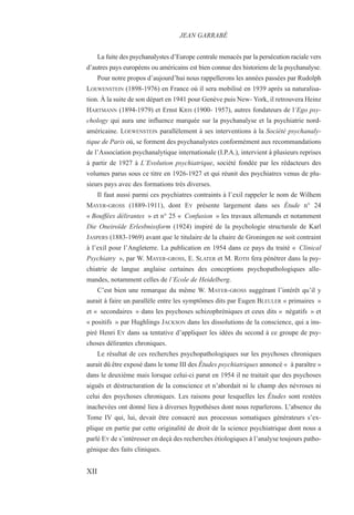 La fuite des psychanalystes d’Europe centrale menacés par la persécution raciale vers
d’autres pays européens ou américains est bien connue des historiens de la psychanalyse.
Pour notre propos d’aujourd’hui nous rappellerons les années passées par Rudolph
LOEWENSTEIN (1898-1976) en France où il sera mobilisé en 1939 après sa naturalisa-
tion. À la suite de son départ en 1941 pour Genève puis New- York, il retrouvera Heinz
HARTMANN (1894-1979) et Ernst KRIS (1900- 1957), autres fondateurs de l’Ego psy-
chology qui aura une influence marquée sur la psychanalyse et la psychiatrie nord-
américaine. LOEWENSTEIN parallèlement à ses interventions à la Société psychanaly-
tique de Paris où, se forment des psychanalystes conformément aux recommandations
de l’Association psychanalytique internationale (I.P.A.), intervient à plusieurs reprises
à partir de 1927 à L’Evolution psychiatrique, société fondée par les rédacteurs des
volumes parus sous ce titre en 1926-1927 et qui réunit des psychiatres venus de plu-
sieurs pays avec des formations très diverses.
Il faut aussi parmi ces psychiatres contraints à l’exil rappeler le nom de Wilhem
MAYER-GROSS (1889-1911), dont EY présente largement dans ses Étude n° 24
« Bouffées délirantes » et n° 25 « Confusion » les travaux allemands et notamment
Die Oneiroïde Erlesbnissform (1924) inspiré de la psychologie structurale de Karl
JASPERS (1883-1969) avant que le titulaire de la chaire de Groningen ne soit contraint
à l’exil pour l’Angleterre. La publication en 1954 dans ce pays du traité « Clinical
Psychiatry », par W. MAYER-GROSS, E. SLATER et M. ROTH fera pénétrer dans la psy-
chiatrie de langue anglaise certaines des conceptions psychopathologiques alle-
mandes, notamment celles de l’Ecole de Heidelberg.
C’est bien une remarque du même W. MAYER-GROSS suggérant l’intérêt qu’il y
aurait à faire un parallèle entre les symptômes dits par Eugen BLEULER « primaires »
et « secondaires » dans les psychoses schizophréniques et ceux dits « négatifs » et
« positifs » par Hughlings JACKSON dans les dissolutions de la conscience, qui a ins-
piré Henri EY dans sa tentative d’appliquer les idées du second à ce groupe de psy-
choses délirantes chroniques.
Le résultat de ces recherches psychopathologiques sur les psychoses chroniques
aurait dû être exposé dans le tome III des Études psychiatriques annoncé « à paraître »
dans le deuxième mais lorsque celui-ci parut en 1954 il ne traitait que des psychoses
aiguës et déstructuration de la conscience et n’abordait ni le champ des névroses ni
celui des psychoses chroniques. Les raisons pour lesquelles les Études sont restées
inachevées ont donné lieu à diverses hypothèses dont nous reparlerons. L’absence du
Tome IV qui, lui, devait être consacré aux processus somatiques générateurs s’ex-
plique en partie par cette originalité de droit de la science psychiatrique dont nous a
parlé EY de s’intéresser en deçà des recherches étiologiques à l’analyse toujours patho-
génique des faits cliniques.
JEAN GARRABÉ
XII
 